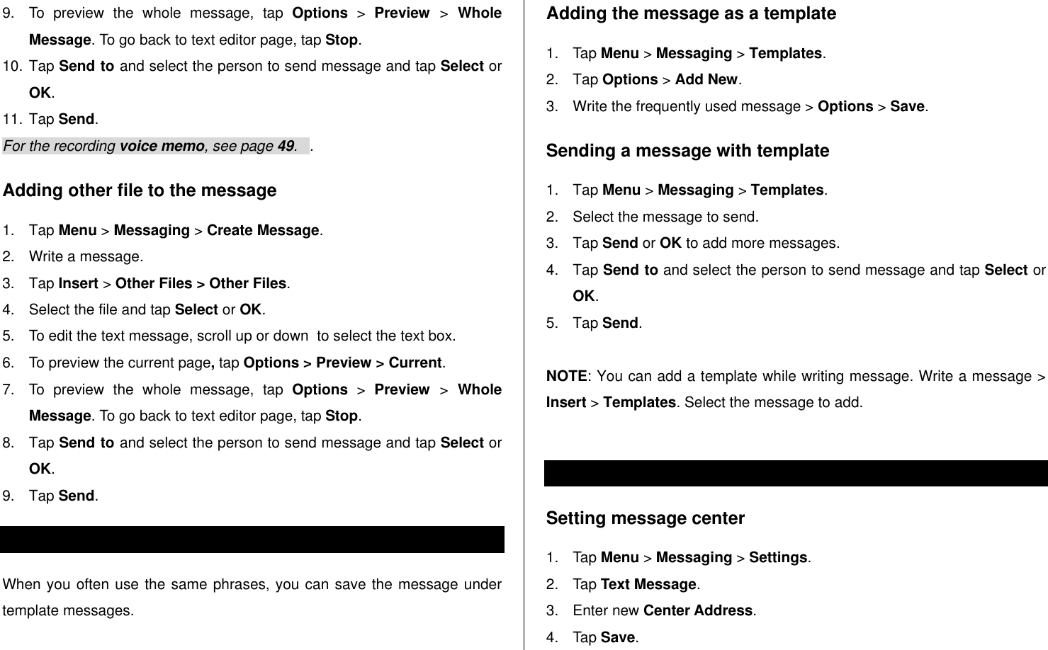   9.  To  preview  the  whole  message,  tap  Options &gt;  Preview  &gt;  Whole Message. To go back to text editor page, tap Stop. 10. Tap Send to and select the person to send message and tap Select or OK. 11. Tap Send.   For the recording voice memo, see page 49.   . Adding other file to the message 1.  Tap Menu &gt; Messaging &gt; Create Message. 2.  Write a message. 3.  Tap Insert &gt; Other Files &gt; Other Files.  4.  Select the file and tap Select or OK.  5.  To edit the text message, scroll up or down  to select the text box. 6.  To preview the current page, tap Options &gt; Preview &gt; Current. 7.  To  preview  the  whole  message,  tap  Options &gt;  Preview  &gt;  Whole Message. To go back to text editor page, tap Stop. 8.  Tap Send to and select the person to send message and tap Select or OK. 9.  Tap Send.   Message templates When you often use the same phrases, you can save the message under template messages.  Adding the message as a template 1.  Tap Menu &gt; Messaging &gt; Templates.   2.  Tap Options &gt; Add New.  3.  Write the frequently used message &gt; Options &gt; Save.  Sending a message with template 1.  Tap Menu &gt; Messaging &gt; Templates. 2.  Select the message to send.  3.  Tap Send or OK to add more messages.  4.  Tap Send to and select the person to send message and tap Select or OK. 5.  Tap Send.    NOTE: You can add a template while writing message. Write a message &gt; Insert &gt; Templates. Select the message to add.   Message settings  Setting message center 1.  Tap Menu &gt; Messaging &gt; Settings.  2.  Tap Text Message. 3.  Enter new Center Address.  4.  Tap Save.  