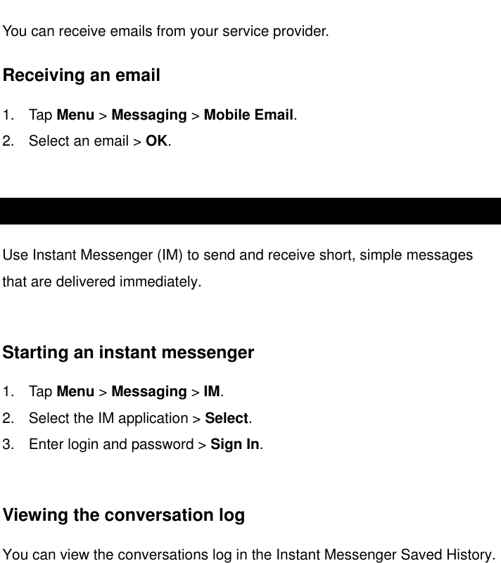   Email You can receive emails from your service provider.  Receiving an email 1.  Tap Menu &gt; Messaging &gt; Mobile Email. 2.  Select an email &gt; OK.  Using instant messenger Use Instant Messenger (IM) to send and receive short, simple messages that are delivered immediately.  Starting an instant messenger 1.  Tap Menu &gt; Messaging &gt; IM. 2.  Select the IM application &gt; Select. 3.  Enter login and password &gt; Sign In.   Viewing the conversation log You can view the conversations log in the Instant Messenger Saved History. 