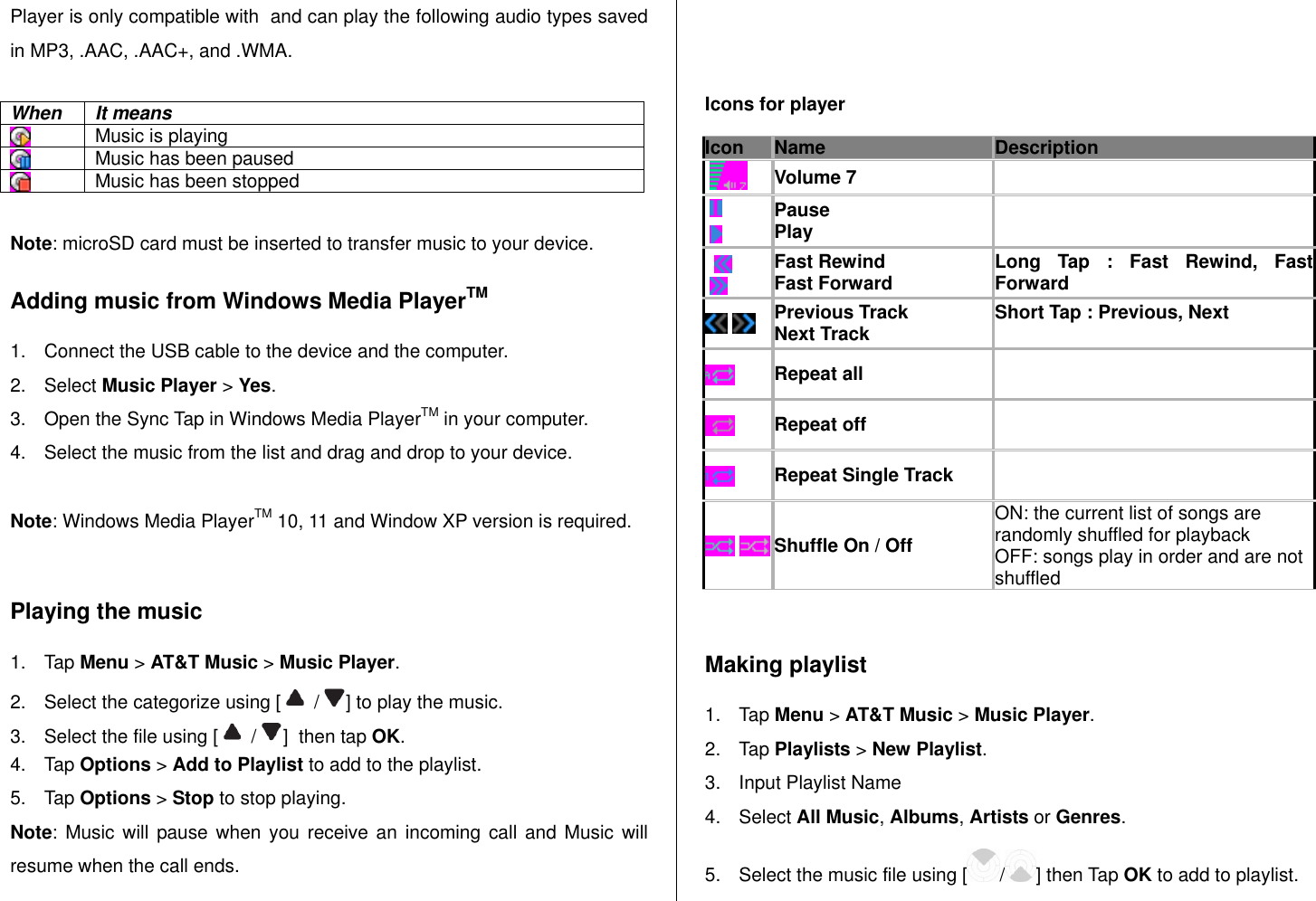   Player is only compatible with  and can play the following audio types saved in MP3, .AAC, .AAC+, and .WMA.  When It means  Music is playing  Music has been paused  Music has been stopped  Note: microSD card must be inserted to transfer music to your device. Adding music from Windows Media PlayerTM 1.  Connect the USB cable to the device and the computer. 2.  Select Music Player &gt; Yes. 3.  Open the Sync Tap in Windows Media PlayerTM in your computer. 4.  Select the music from the list and drag and drop to your device.   Note: Windows Media PlayerTM 10, 11 and Window XP version is required.   Playing the music 1.  Tap Menu &gt; AT&amp;T Music &gt; Music Player. 2.  Select the categorize using [   /  ] to play the music. 3.  Select the file using [   /  ]  then tap OK. 4.  Tap Options &gt; Add to Playlist to add to the playlist.   5.  Tap Options &gt; Stop to stop playing. Note: Music  will pause when  you receive an  incoming call and  Music will resume when the call ends.   Icons for player Icon Name Description    Volume 7         Pause Play       Fast Rewind Fast Forward Long  Tap  :  Fast  Rewind,  Fast Forward   Previous Track Next Track Short Tap : Previous, Next   Repeat all    Repeat off   Repeat Single Track     Shuffle On / Off ON: the current list of songs are randomly shuffled for playback OFF: songs play in order and are not shuffled  Making playlist 1.  Tap Menu &gt; AT&amp;T Music &gt; Music Player. 2.  Tap Playlists &gt; New Playlist.  3.  Input Playlist Name 4.  Select All Music, Albums, Artists or Genres.   5.  Select the music file using [ / ] then Tap OK to add to playlist. 