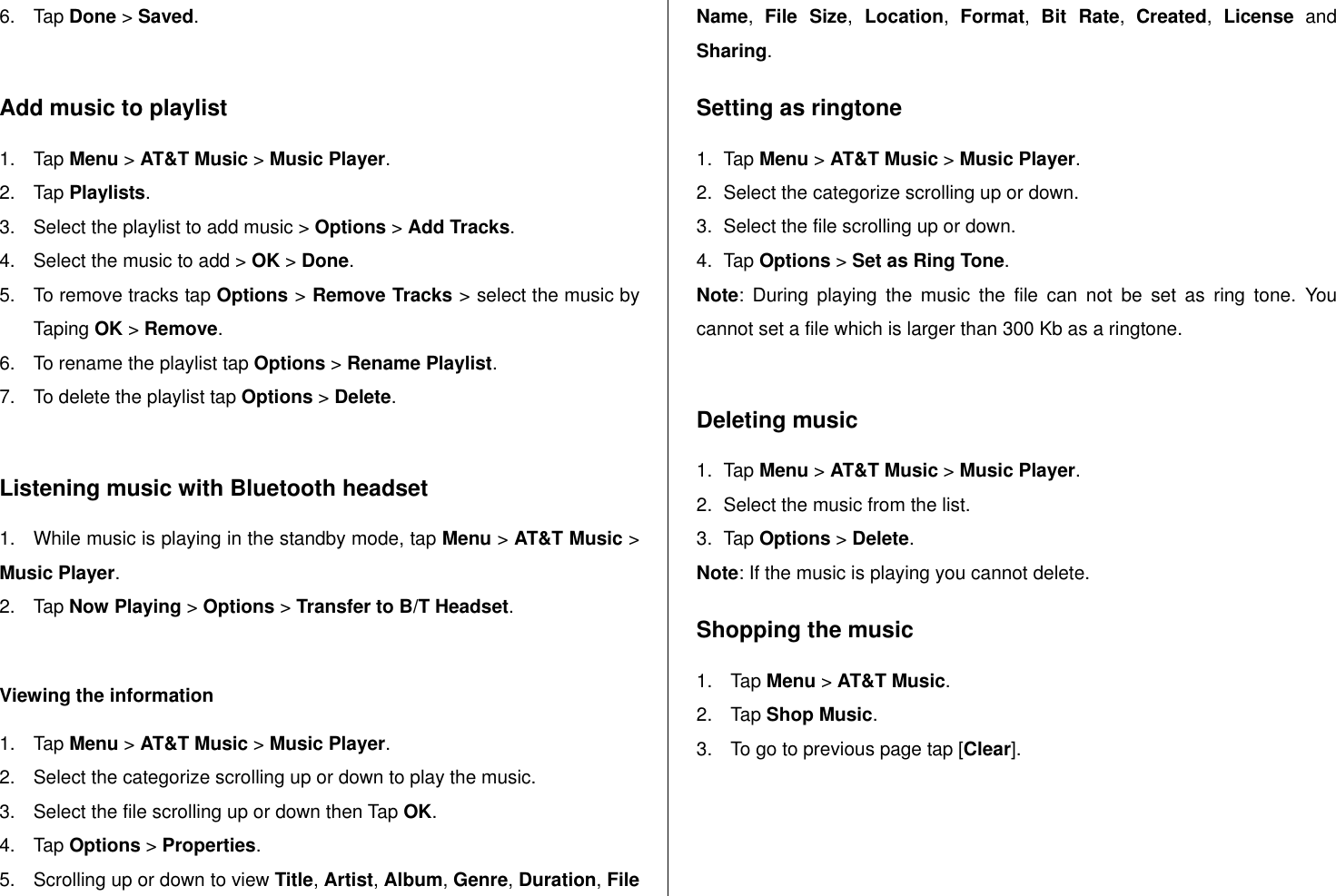   6.  Tap Done &gt; Saved.  Add music to playlist 1.  Tap Menu &gt; AT&amp;T Music &gt; Music Player. 2.  Tap Playlists. 3.  Select the playlist to add music &gt; Options &gt; Add Tracks. 4.  Select the music to add &gt; OK &gt; Done. 5.  To remove tracks tap Options &gt; Remove Tracks &gt; select the music by Taping OK &gt; Remove. 6.  To rename the playlist tap Options &gt; Rename Playlist. 7.  To delete the playlist tap Options &gt; Delete.   Listening music with Bluetooth headset 1.  While music is playing in the standby mode, tap Menu &gt; AT&amp;T Music &gt; Music Player. 2.  Tap Now Playing &gt; Options &gt; Transfer to B/T Headset.  Viewing the information  1.  Tap Menu &gt; AT&amp;T Music &gt; Music Player. 2.  Select the categorize scrolling up or down to play the music. 3.  Select the file scrolling up or down then Tap OK. 4.  Tap Options &gt; Properties. 5.  Scrolling up or down to view Title, Artist, Album, Genre, Duration, File Name,  File  Size,  Location,  Format,  Bit  Rate,  Created,  License  and Sharing.  Setting as ringtone 1.  Tap Menu &gt; AT&amp;T Music &gt; Music Player. 2.  Select the categorize scrolling up or down. 3.  Select the file scrolling up or down. 4.  Tap Options &gt; Set as Ring Tone. Note:  During  playing  the  music  the  file  can  not  be  set  as  ring  tone.  You cannot set a file which is larger than 300 Kb as a ringtone.   Deleting music 1.  Tap Menu &gt; AT&amp;T Music &gt; Music Player. 2.  Select the music from the list. 3.  Tap Options &gt; Delete.  Note: If the music is playing you cannot delete.  Shopping the music 1.  Tap Menu &gt; AT&amp;T Music. 2.  Tap Shop Music. 3.  To go to previous page tap [Clear].  