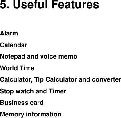   5. Useful Features Alarm Calendar Notepad and voice memo World Time Calculator, Tip Calculator and converter Stop watch and Timer   Business card Memory information    