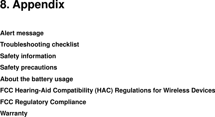    8. Appendix  Alert message Troubleshooting checklist Safety information Safety precautions About the battery usage FCC Hearing-Aid Compatibility (HAC) Regulations for Wireless Devices FCC Regulatory Compliance Warranty               