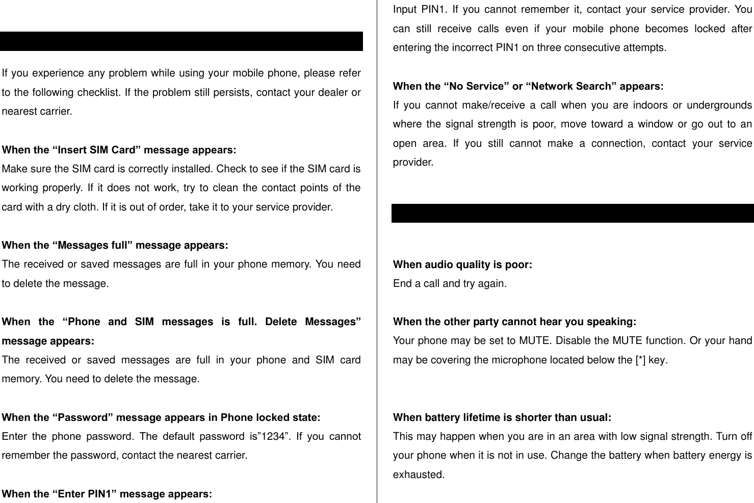    Alert message If you experience any problem while using your mobile phone, please refer to the following checklist. If the problem still persists, contact your dealer or nearest carrier.  When the “Insert SIM Card” message appears:  Make sure the SIM card is correctly installed. Check to see if the SIM card is working properly. If it does not work, try to clean the contact points of the card with a dry cloth. If it is out of order, take it to your service provider.  When the “Messages full” message appears: The received or saved messages are full in your phone memory. You need to delete the message.  When  the  “Phone  and  SIM  messages  is  full.  Delete  Messages” message appears: The  received  or  saved  messages  are  full  in  your  phone  and  SIM  card memory. You need to delete the message.  When the “Password” message appears in Phone locked state: Enter  the  phone  password.  The  default  password  is”1234”.  If  you  cannot remember the password, contact the nearest carrier.  When the “Enter PIN1” message appears: Input PIN1.  If you  cannot  remember  it,  contact  your service  provider.  You can  still  receive  calls  even  if  your  mobile  phone  becomes  locked  after entering the incorrect PIN1 on three consecutive attempts.  When the “No Service” or “Network Search” appears: If  you  cannot  make/receive  a  call  when  you  are  indoors  or  undergrounds where the signal strength is  poor, move toward a window or go  out to an open  area.  If  you  still  cannot  make  a  connection,  contact  your  service provider.  Troubleshooting checklist  When audio quality is poor: End a call and try again.   When the other party cannot hear you speaking: Your phone may be set to MUTE. Disable the MUTE function. Or your hand may be covering the microphone located below the [*] key.   When battery lifetime is shorter than usual: This may happen when you are in an area with low signal strength. Turn off your phone when it is not in use. Change the battery when battery energy is exhausted.  
