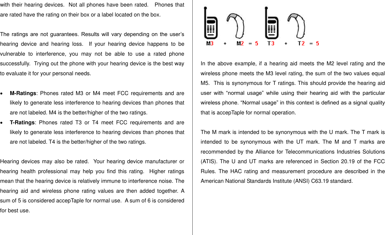   with their hearing devices.  Not all phones have been rated.   Phones that are rated have the rating on their box or a label located on the box.   The  ratings  are  not  guarantees.  Results  will  vary  depending  on  the  user‟s hearing  device  and  hearing  loss.    If  your  hearing  device  happens  to  be vulnerable  to  interference,  you  may  not  be  able  to  use  a  rated  phone successfully.  Trying out the phone with your hearing device is the best way to evaluate it for your personal needs.   M-Ratings: Phones  rated  M3  or  M4 meet  FCC  requirements and  are likely to generate less interference to hearing devices than phones that are not labeled. M4 is the better/higher of the two ratings.  T-Ratings:  Phones  rated  T3  or  T4  meet  FCC  requirements  and  are likely to generate less interference to hearing devices than phones that are not labeled. T4 is the better/higher of the two ratings.  Hearing devices may also be rated.  Your hearing device manufacturer or hearing  health  professional  may  help  you  find  this  rating.    Higher  ratings mean that the hearing device is relatively immune to interference noise. The hearing  aid  and  wireless  phone  rating  values  are  then  added  together.  A sum of 5 is considered accepTaple for normal use.  A sum of 6 is considered for best use.    In the  above example,  if a  hearing aid  meets the  M2 level  rating and  the wireless phone meets the M3 level rating, the sum of the two values equal M5.  This is synonymous for T ratings. This should provide the hearing aid user  with  “normal  usage”  while  using  their  hearing  aid  with  the  particular wireless phone. “Normal usage” in this context is defined as a signal quality that is accepTaple for normal operation.   The M mark is intended to be synonymous with the U mark. The T mark is intended  to  be  synonymous  with  the  UT  mark.  The  M  and  T  marks  are recommended by the Alliance for Telecommunications Industries Solutions (ATIS).  The  U and UT marks are referenced in  Section 20.19 of the FCC Rules.  The  HAC  rating  and  measurement  procedure  are  described  in  the American National Standards Institute (ANSI) C63.19 standard.      
