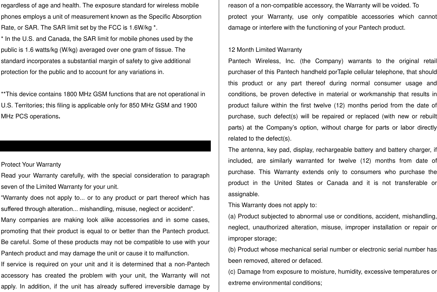   regardless of age and health. The exposure standard for wireless mobile phones employs a unit of measurement known as the Specific Absorption Rate, or SAR. The SAR limit set by the FCC is 1.6W/kg *. * In the U.S. and Canada, the SAR limit for mobile phones used by the public is 1.6 watts/kg (W/kg) averaged over one gram of tissue. The standard incorporates a substantial margin of safety to give additional protection for the public and to account for any variations in.  **This device contains 1800 MHz GSM functions that are not operational in U.S. Territories; this filing is applicable only for 850 MHz GSM and 1900 MHz PCS operations.  Warranty Protect Your Warranty Read  your  Warranty  carefully,  with  the  special  consideration to  paragraph seven of the Limited Warranty for your unit. “Warranty  does  not  apply  to... or to any product or part thereof which has suffered through alteration... mishandling, misuse, neglect or accident”. Many  companies  are  making  look  alike  accessories  and  in  some  cases, promoting that their product is equal to or better than the Pantech product. Be careful. Some of these products may not be compatible to use with your Pantech product and may damage the unit or cause it to malfunction. If service is required on your unit and it is determined that a non-Pantech accessory  has  created  the  problem  with  your  unit,  the  Warranty  will  not apply.  In  addition,  if  the  unit  has  already  suffered  irreversible  damage  by reason of a non-compatible accessory, the Warranty will be voided. To protect  your  Warranty,  use  only  compatible  accessories  which  cannot damage or interfere with the functioning of your Pantech product.  12 Month Limited Warranty Pantech  Wireless,  Inc.  (the  Company)  warrants  to  the  original  retail purchaser of this Pantech handheld porTaple cellular telephone, that should this  product  or  any  part  thereof  during  normal  consumer  usage  and conditions, be  proven  defective  in  material  or  workmanship  that results in product  failure  within  the  first  twelve  (12)  months  period  from  the  date  of purchase,  such  defect(s)  will  be  repaired  or  replaced  (with  new  or  rebuilt parts)  at  the  Company‟s  option,  without  charge  for  parts  or  labor  directly related to the defect(s). The antenna, key pad, display, rechargeable battery and battery charger, if included,  are  similarly  warranted  for  twelve  (12)  months  from  date  of purchase.  This  Warranty  extends  only  to  consumers  who  purchase  the product  in  the  United  States  or  Canada  and  it  is  not  transferable  or assignable. This Warranty does not apply to: (a) Product subjected to abnormal use or conditions, accident, mishandling, neglect,  unauthorized  alteration,  misuse,  improper  installation  or  repair  or improper storage; (b) Product whose mechanical serial number or electronic serial number has been removed, altered or defaced. (c) Damage from exposure to moisture, humidity, excessive temperatures or extreme environmental conditions; 