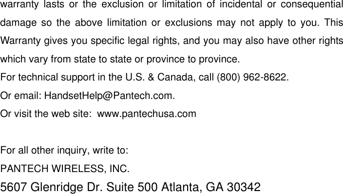   warranty  lasts  or  the  exclusion  or  limitation  of  incidental  or  consequential damage  so  the above  limitation or  exclusions  may  not  apply  to  you. This Warranty gives you specific legal rights, and you may also have other rights which vary from state to state or province to province. For technical support in the U.S. &amp; Canada, call (800) 962-8622. Or email: HandsetHelp@Pantech.com. Or visit the web site:  www.pantechusa.com  For all other inquiry, write to: PANTECH WIRELESS, INC. 5607 Glenridge Dr. Suite 500 Atlanta, GA 30342  