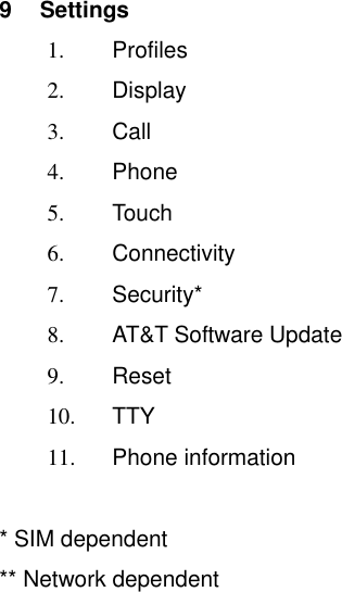   9  Settings 1.  Profiles 2.  Display 3.  Call 4.  Phone 5.  Touch 6.  Connectivity 7.  Security* 8.  AT&amp;T Software Update 9.  Reset 10. TTY 11.  Phone information  * SIM dependent ** Network dependent 