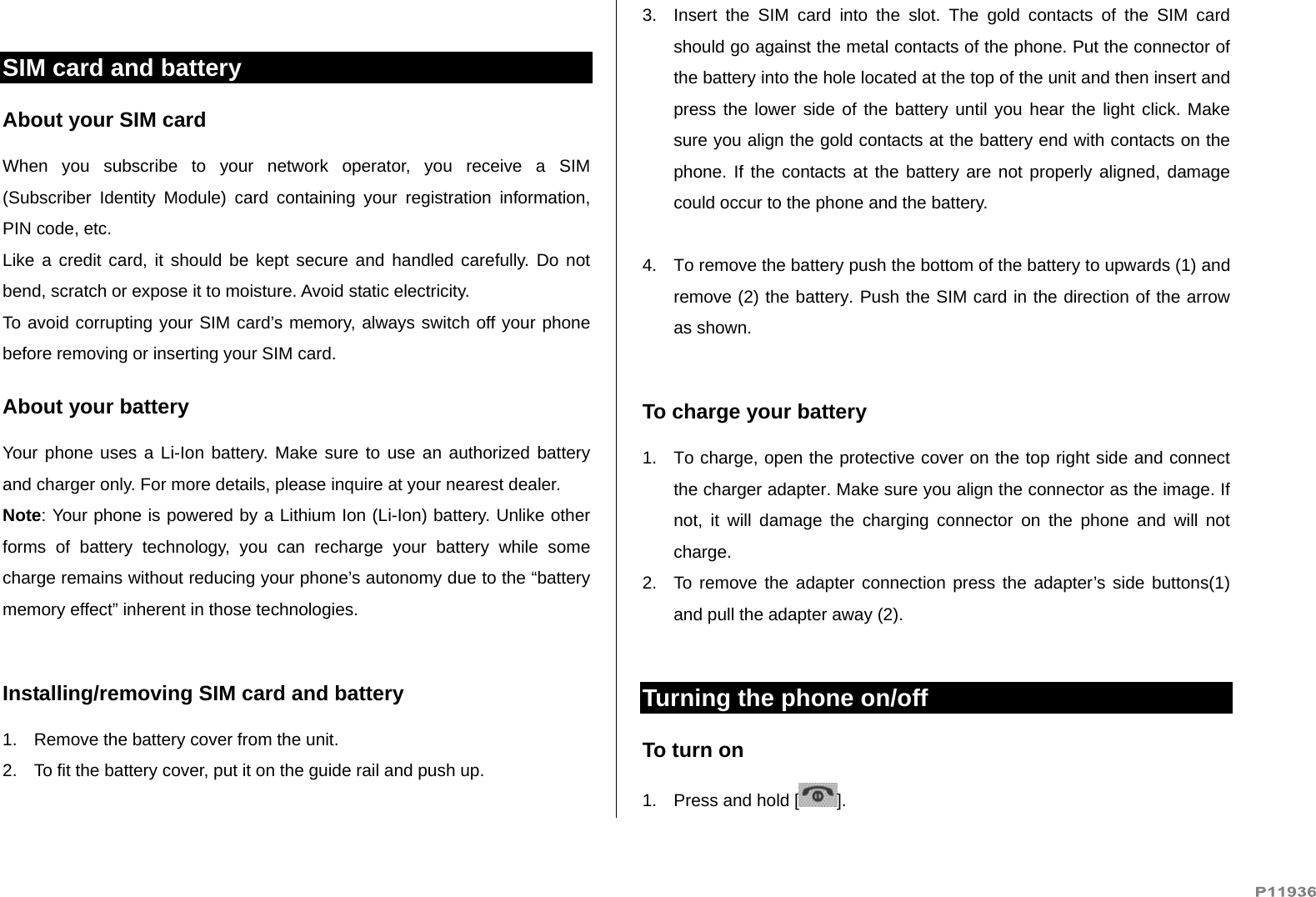    SIM card and battery About your SIM card When you subscribe to your network operator, you receive a SIM (Subscriber Identity Module) card containing your registration information, PIN code, etc.  Like a credit card, it should be kept secure and handled carefully. Do not bend, scratch or expose it to moisture. Avoid static electricity.  To avoid corrupting your SIM card’s memory, always switch off your phone before removing or inserting your SIM card. About your battery Your phone uses a Li-Ion battery. Make sure to use an authorized battery and charger only. For more details, please inquire at your nearest dealer. Note: Your phone is powered by a Lithium Ion (Li-Ion) battery. Unlike other forms of battery technology, you can recharge your battery while some charge remains without reducing your phone’s autonomy due to the “battery memory effect” inherent in those technologies.  Installing/removing SIM card and battery 1.  Remove the battery cover from the unit.  2.  To fit the battery cover, put it on the guide rail and push up.  3.  Insert the SIM card into the slot. The gold contacts of the SIM card should go against the metal contacts of the phone. Put the connector of the battery into the hole located at the top of the unit and then insert and press the lower side of the battery until you hear the light click. Make sure you align the gold contacts at the battery end with contacts on the phone. If the contacts at the battery are not properly aligned, damage could occur to the phone and the battery.  4.  To remove the battery push the bottom of the battery to upwards (1) and remove (2) the battery. Push the SIM card in the direction of the arrow as shown.  To charge your battery 1.  To charge, open the protective cover on the top right side and connect the charger adapter. Make sure you align the connector as the image. If not, it will damage the charging connector on the phone and will not charge. 2.  To remove the adapter connection press the adapter’s side buttons(1) and pull the adapter away (2).  Turning the phone on/off  To turn on  1.  Press and hold [ ].  