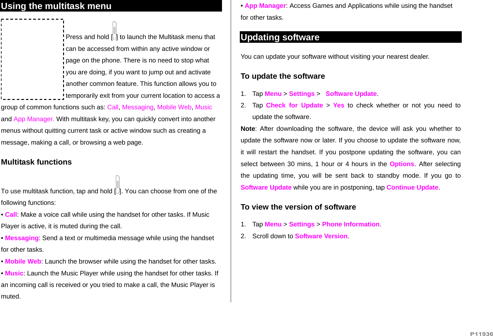   Using the multitask menu Press and hold [ ] to launch the Multitask menu that can be accessed from within any active window or page on the phone. There is no need to stop what you are doing, if you want to jump out and activate another common feature. This function allows you to temporarily exit from your current location to access a group of common functions such as: Call, Messaging, Mobile Web, Music and App Manager. With multitask key, you can quickly convert into another menus without quitting current task or active window such as creating a message, making a call, or browsing a web page. Multitask functions To use multitask function, tap and hold [ ]. You can choose from one of the following functions: • Call: Make a voice call while using the handset for other tasks. If Music Player is active, it is muted during the call. • Messaging: Send a text or multimedia message while using the handset for other tasks. • Mobile Web: Launch the browser while using the handset for other tasks. • Music: Launch the Music Player while using the handset for other tasks. If an incoming call is received or you tried to make a call, the Music Player is muted. • App Manager: Access Games and Applications while using the handset for other tasks. Updating software You can update your software without visiting your nearest dealer. To update the software 1. Tap Menu &gt; Settings &gt;   Software Update. 2. Tap Check for Update &gt; Yes to check whether or not you need to update the software.  Note: After downloading the software, the device will ask you whether to update the software now or later. If you choose to update the software now, it will restart the handset. If you postpone updating the software, you can select between 30 mins, 1 hour or 4 hours in the Options. After selecting the updating time, you will be sent back to standby mode. If you go to Software Update while you are in postponing, tap Continue Update. To view the version of software  1. Tap Menu &gt; Settings &gt; Phone Information. 2.  Scroll down to Software Version. 