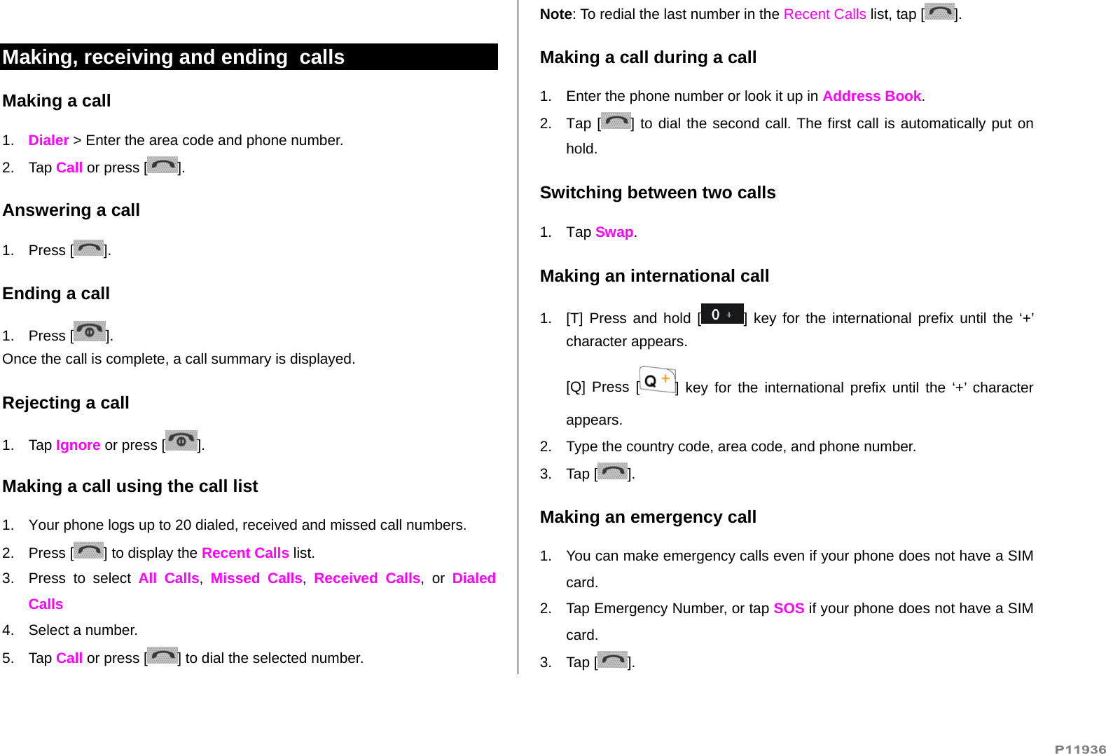    Making, receiving and ending  calls Making a call 1.  Dialer &gt; Enter the area code and phone number. 2. Tap Call or press [ ]. Answering a call 1. Press [ ]. Ending a call 1. Press [ ]. Once the call is complete, a call summary is displayed. Rejecting a call 1. Tap Ignore or press [ ]. Making a call using the call list 1.  Your phone logs up to 20 dialed, received and missed call numbers.   2. Press [ ] to display the Recent Calls list. 3. Press to select All Calls,  Missed Calls,  Received Calls, or Dialed Calls  4.  Select a number. 5. Tap Call or press [ ] to dial the selected number. Note: To redial the last number in the Recent Calls list, tap [ ]. Making a call during a call 1.  Enter the phone number or look it up in Address Book. 2. Tap [ ] to dial the second call. The first call is automatically put on hold. Switching between two calls 1. Tap Swap. Making an international call 1.  [T] Press and hold [ ] key for the international prefix until the ‘+’ character appears. [Q] Press [ ] key for the international prefix until the ‘+’ character appears. 2.  Type the country code, area code, and phone number. 3. Tap [ ]. Making an emergency call 1.  You can make emergency calls even if your phone does not have a SIM card. 2.  Tap Emergency Number, or tap SOS if your phone does not have a SIM card. 3. Tap [ ]. 