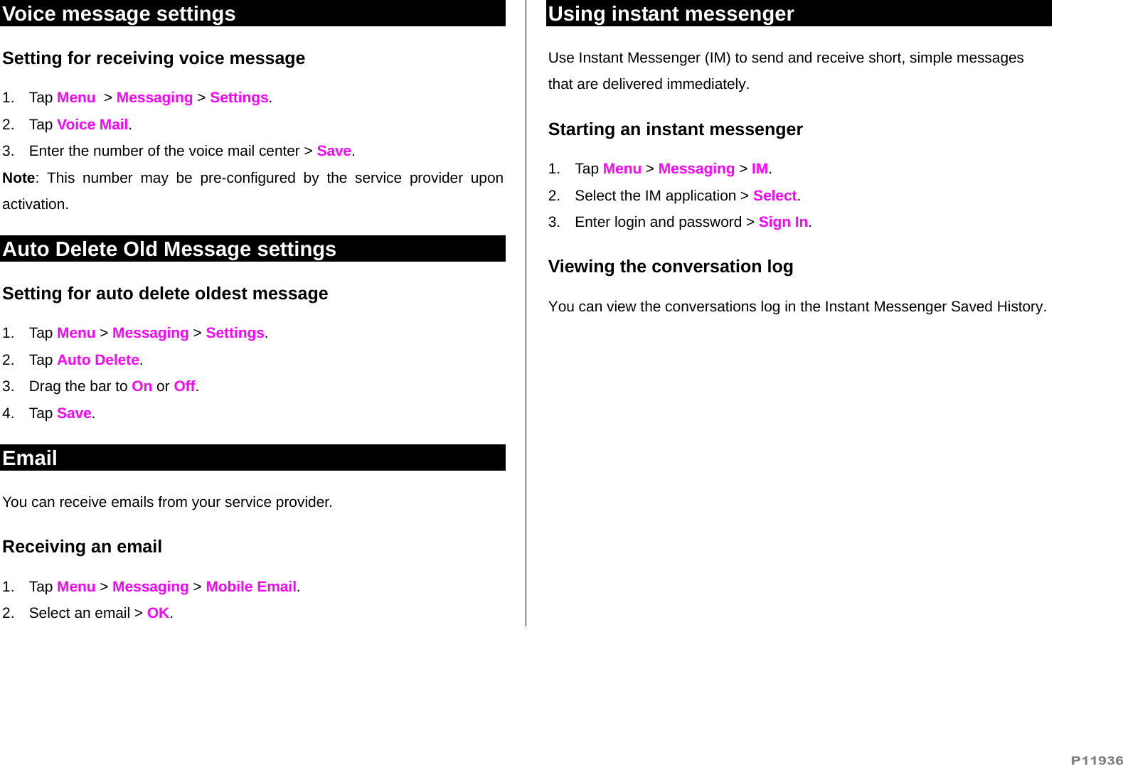   Voice message settings Setting for receiving voice message 1. Tap Menu  &gt; Messaging &gt; Settings.  2. Tap Voice Mail. 3.  Enter the number of the voice mail center &gt; Save. Note: This number may be pre-configured by the service provider upon activation. Auto Delete Old Message settings Setting for auto delete oldest message 1. Tap Menu &gt; Messaging &gt; Settings.  2. Tap Auto Delete. 3.  Drag the bar to On or Off. 4. Tap Save. Email You can receive emails from your service provider.  Receiving an email 1. Tap Menu &gt; Messaging &gt; Mobile Email. 2.  Select an email &gt; OK. Using instant messenger Use Instant Messenger (IM) to send and receive short, simple messages that are delivered immediately. Starting an instant messenger 1. Tap Menu &gt; Messaging &gt; IM. 2.  Select the IM application &gt; Select. 3.  Enter login and password &gt; Sign In.  Viewing the conversation log You can view the conversations log in the Instant Messenger Saved History. 