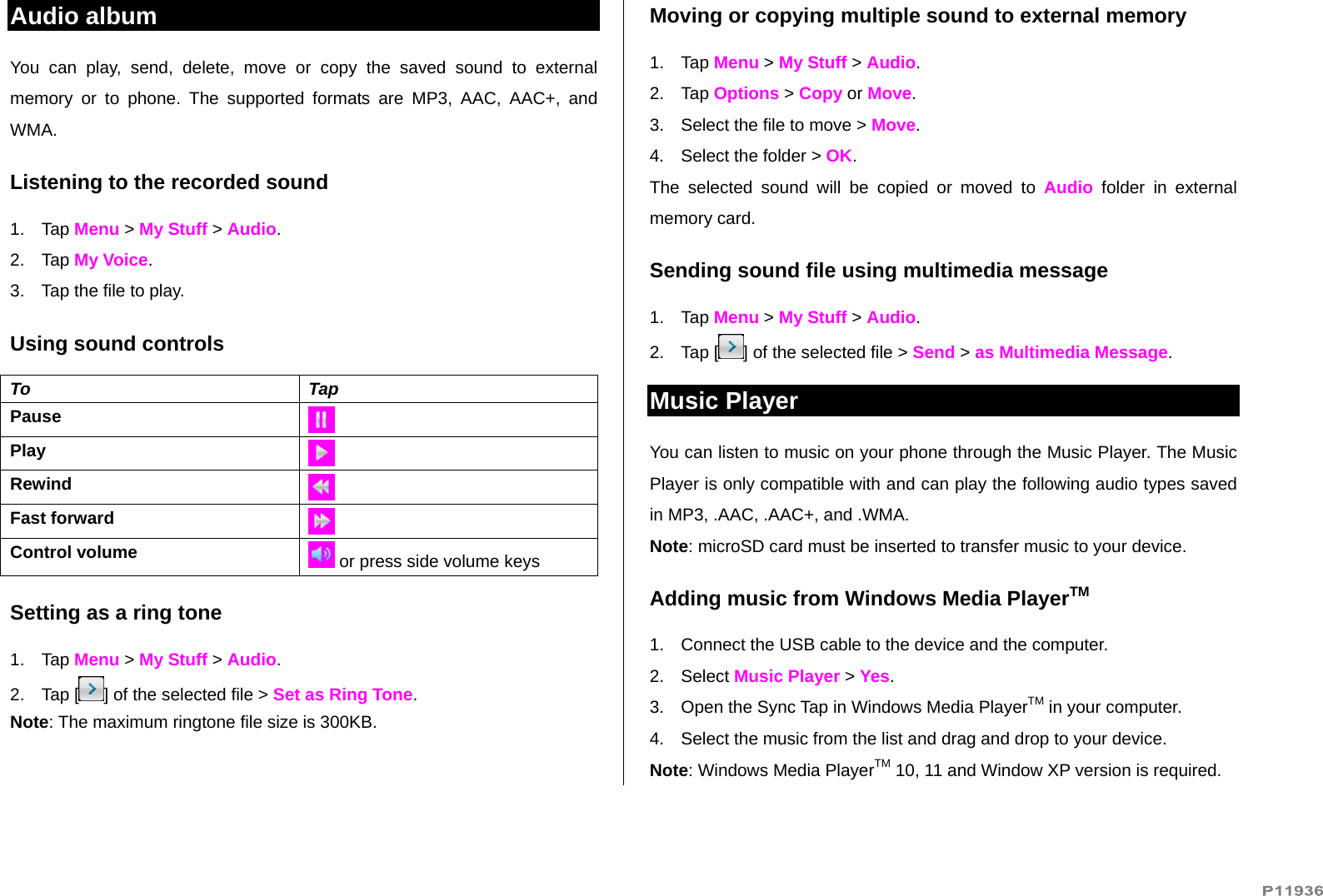   Audio album You can play, send, delete, move or copy the saved sound to external memory or to phone. The supported formats are MP3, AAC, AAC+, and WMA.  Listening to the recorded sound 1. Tap Menu &gt; My Stuff &gt; Audio. 2. Tap My Voice. 3.  Tap the file to play. Using sound controls To Tap Pause   Play Rewind Fast forward Control volume   or press side volume keys Setting as a ring tone 1. Tap Menu &gt; My Stuff &gt; Audio. 2. Tap [ ] of the selected file &gt; Set as Ring Tone. Note: The maximum ringtone file size is 300KB. Moving or copying multiple sound to external memory  1. Tap Menu &gt; My Stuff &gt; Audio. 2. Tap Options &gt; Copy or Move. 3.  Select the file to move &gt; Move.  4.  Select the folder &gt; OK. The selected sound will be copied or moved to Audio folder in external memory card.  Sending sound file using multimedia message 1. Tap Menu &gt; My Stuff &gt; Audio. 2. Tap [ ] of the selected file &gt; Send &gt; as Multimedia Message. Music Player You can listen to music on your phone through the Music Player. The Music Player is only compatible with and can play the following audio types saved in MP3, .AAC, .AAC+, and .WMA. Note: microSD card must be inserted to transfer music to your device. Adding music from Windows Media PlayerTM 1.  Connect the USB cable to the device and the computer. 2. Select Music Player &gt; Yes. 3.  Open the Sync Tap in Windows Media PlayerTM in your computer. 4.  Select the music from the list and drag and drop to your device.  Note: Windows Media PlayerTM 10, 11 and Window XP version is required.  
