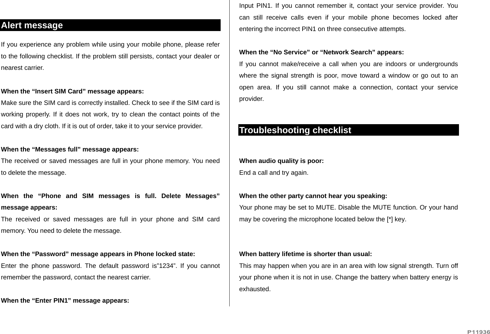   Alert message If you experience any problem while using your mobile phone, please refer to the following checklist. If the problem still persists, contact your dealer or nearest carrier.  When the “Insert SIM Card” message appears:  Make sure the SIM card is correctly installed. Check to see if the SIM card is working properly. If it does not work, try to clean the contact points of the card with a dry cloth. If it is out of order, take it to your service provider.  When the “Messages full” message appears: The received or saved messages are full in your phone memory. You need to delete the message.  When the “Phone and SIM messages is full. Delete Messages” message appears: The received or saved messages are full in your phone and SIM card memory. You need to delete the message.  When the “Password” message appears in Phone locked state: Enter the phone password. The default password is”1234”. If you cannot remember the password, contact the nearest carrier.  When the “Enter PIN1” message appears: Input PIN1. If you cannot remember it, contact your service provider. You can still receive calls even if your mobile phone becomes locked after entering the incorrect PIN1 on three consecutive attempts.  When the “No Service” or “Network Search” appears: If you cannot make/receive a call when you are indoors or undergrounds where the signal strength is poor, move toward a window or go out to an open area. If you still cannot make a connection, contact your service provider.  Troubleshooting checklist  When audio quality is poor: End a call and try again.   When the other party cannot hear you speaking: Your phone may be set to MUTE. Disable the MUTE function. Or your hand may be covering the microphone located below the [*] key.   When battery lifetime is shorter than usual: This may happen when you are in an area with low signal strength. Turn off your phone when it is not in use. Change the battery when battery energy is exhausted.  