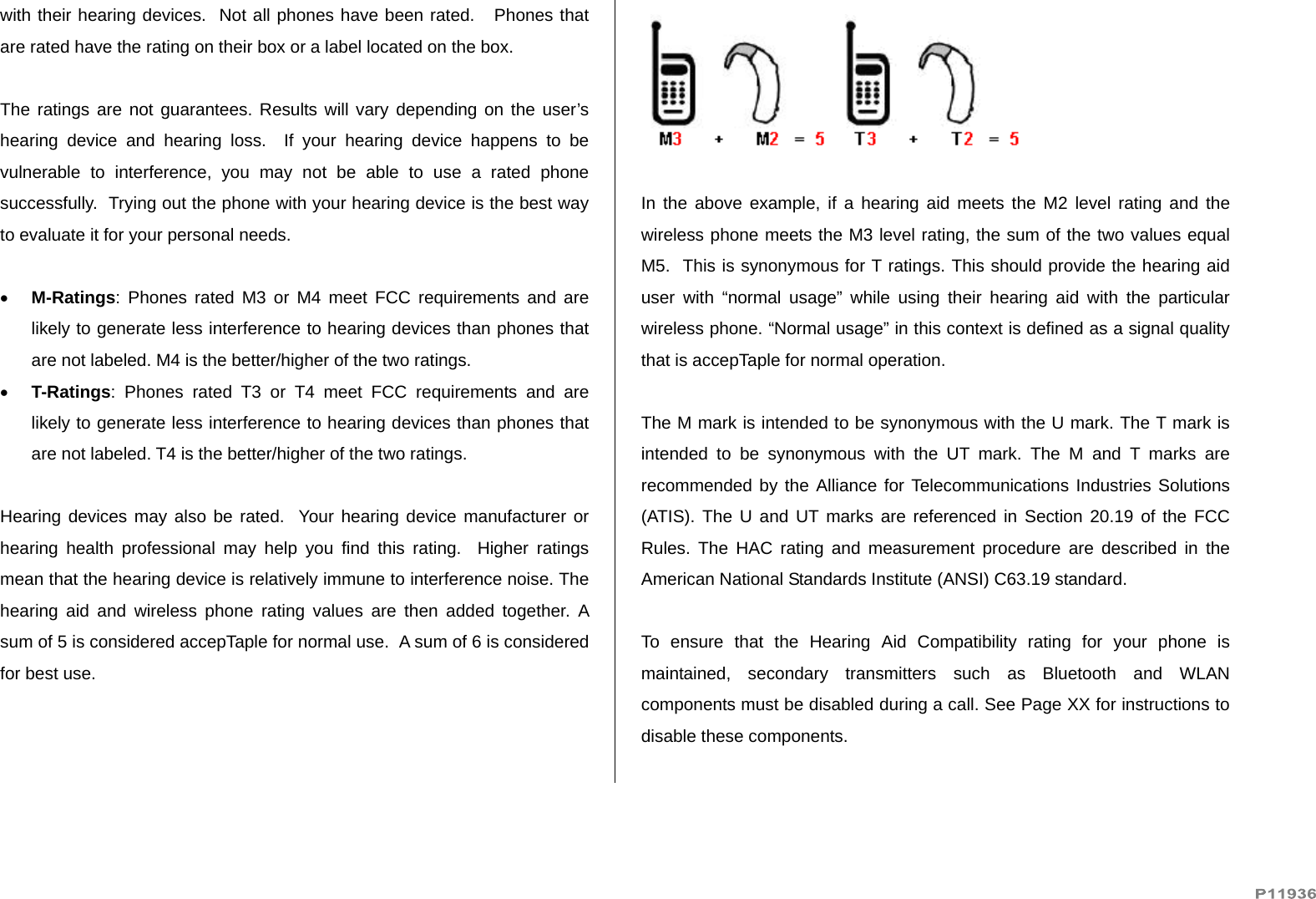   with their hearing devices.  Not all phones have been rated.   Phones that are rated have the rating on their box or a label located on the box.   The ratings are not guarantees. Results will vary depending on the user’s hearing device and hearing loss.  If your hearing device happens to be vulnerable to interference, you may not be able to use a rated phone successfully.  Trying out the phone with your hearing device is the best way to evaluate it for your personal needs.   M-Ratings: Phones rated M3 or M4 meet FCC requirements and are likely to generate less interference to hearing devices than phones that are not labeled. M4 is the better/higher of the two ratings.  T-Ratings: Phones rated T3 or T4 meet FCC requirements and are likely to generate less interference to hearing devices than phones that are not labeled. T4 is the better/higher of the two ratings.  Hearing devices may also be rated.  Your hearing device manufacturer or hearing health professional may help you find this rating.  Higher ratings mean that the hearing device is relatively immune to interference noise. The hearing aid and wireless phone rating values are then added together. A sum of 5 is considered accepTaple for normal use.  A sum of 6 is considered for best use.    In the above example, if a hearing aid meets the M2 level rating and the wireless phone meets the M3 level rating, the sum of the two values equal M5.  This is synonymous for T ratings. This should provide the hearing aid user with “normal usage” while using their hearing aid with the particular wireless phone. “Normal usage” in this context is defined as a signal quality that is accepTaple for normal operation.   The M mark is intended to be synonymous with the U mark. The T mark is intended to be synonymous with the UT mark. The M and T marks are recommended by the Alliance for Telecommunications Industries Solutions (ATIS). The U and UT marks are referenced in Section 20.19 of the FCC Rules. The HAC rating and measurement procedure are described in the American National Standards Institute (ANSI) C63.19 standard.  To ensure that the Hearing Aid Compatibility rating for your phone is maintained, secondary transmitters such as Bluetooth and WLAN components must be disabled during a call. See Page XX for instructions to disable these components.  