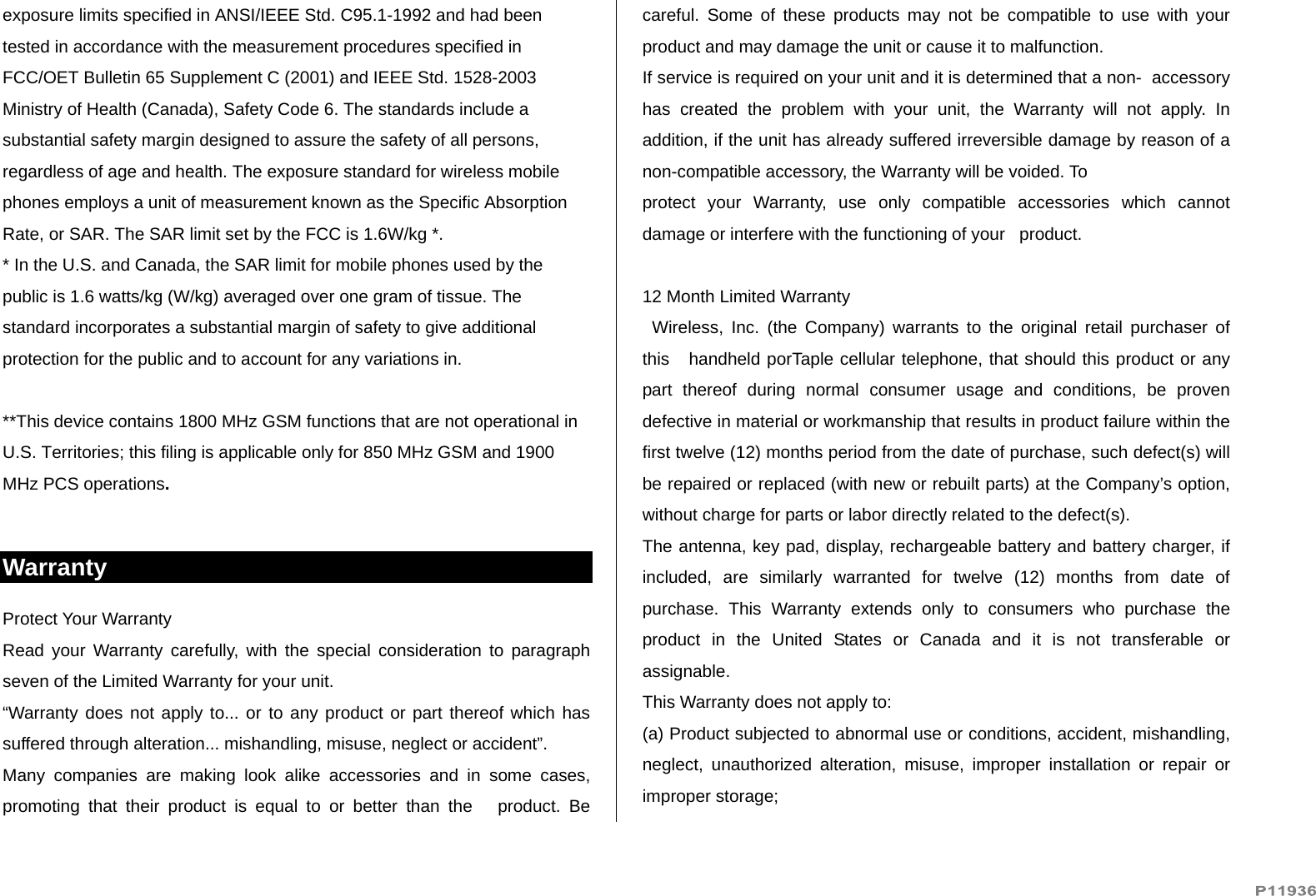   exposure limits specified in ANSI/IEEE Std. C95.1-1992 and had been tested in accordance with the measurement procedures specified in FCC/OET Bulletin 65 Supplement C (2001) and IEEE Std. 1528-2003 Ministry of Health (Canada), Safety Code 6. The standards include a substantial safety margin designed to assure the safety of all persons, regardless of age and health. The exposure standard for wireless mobile phones employs a unit of measurement known as the Specific Absorption Rate, or SAR. The SAR limit set by the FCC is 1.6W/kg *. * In the U.S. and Canada, the SAR limit for mobile phones used by the public is 1.6 watts/kg (W/kg) averaged over one gram of tissue. The standard incorporates a substantial margin of safety to give additional protection for the public and to account for any variations in.  **This device contains 1800 MHz GSM functions that are not operational in U.S. Territories; this filing is applicable only for 850 MHz GSM and 1900 MHz PCS operations.  Warranty Protect Your Warranty Read your Warranty carefully, with the special consideration to paragraph seven of the Limited Warranty for your unit. “Warranty does not apply to... or to any product or part thereof which has suffered through alteration... mishandling, misuse, neglect or accident”. Many companies are making look alike accessories and in some cases, promoting that their product is equal to or better than the   product. Be careful. Some of these products may not be compatible to use with your   product and may damage the unit or cause it to malfunction. If service is required on your unit and it is determined that a non-  accessory has created the problem with your unit, the Warranty will not apply. In addition, if the unit has already suffered irreversible damage by reason of a non-compatible accessory, the Warranty will be voided. To protect your Warranty, use only compatible accessories which cannot damage or interfere with the functioning of your   product.  12 Month Limited Warranty   Wireless, Inc. (the Company) warrants to the original retail purchaser of this   handheld porTaple cellular telephone, that should this product or any part thereof during normal consumer usage and conditions, be proven defective in material or workmanship that results in product failure within the first twelve (12) months period from the date of purchase, such defect(s) will be repaired or replaced (with new or rebuilt parts) at the Company’s option, without charge for parts or labor directly related to the defect(s). The antenna, key pad, display, rechargeable battery and battery charger, if included, are similarly warranted for twelve (12) months from date of purchase. This Warranty extends only to consumers who purchase the product in the United States or Canada and it is not transferable or assignable. This Warranty does not apply to: (a) Product subjected to abnormal use or conditions, accident, mishandling, neglect, unauthorized alteration, misuse, improper installation or repair or improper storage; 