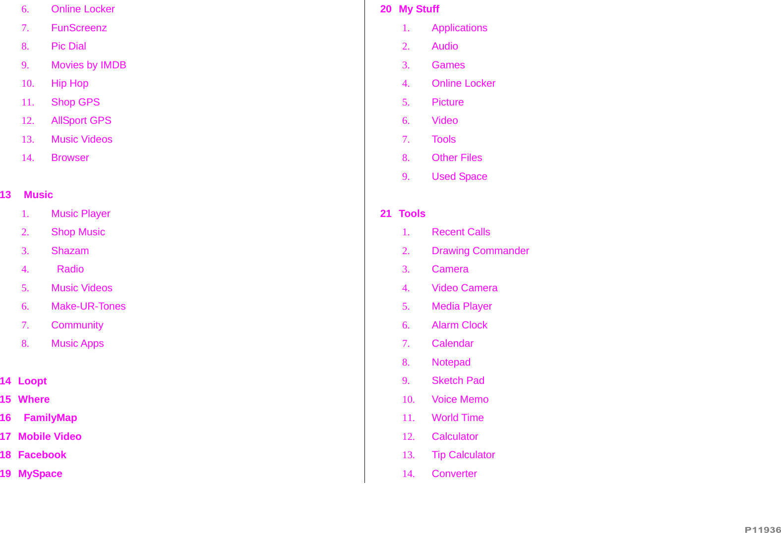   6. Online Locker 7. FunScreenz 8. Pic Dial 9.  Movies by IMDB 10. Hip Hop 11. Shop GPS 12. AllSport GPS 13. Music Videos 14. Browser  13    Music 1. Music Player 2. Shop Music 3. Shazam 4.    Radio 5. Music Videos 6. Make-UR-Tones 7. Community 8. Music Apps  14 Loopt 15 Where 16    FamilyMap 17 Mobile Video 18 Facebook 19 MySpace 20 My Stuff 1. Applications 2. Audio 3. Games 4. Online Locker 5. Picture 6. Video 7. Tools 8. Other Files 9. Used Space  21 Tools 1. Recent Calls 2. Drawing Commander 3. Camera 4. Video Camera 5. Media Player 6. Alarm Clock 7. Calendar 8. Notepad 9. Sketch Pad 10. Voice Memo 11. World Time 12. Calculator 13. Tip Calculator 14. Converter 