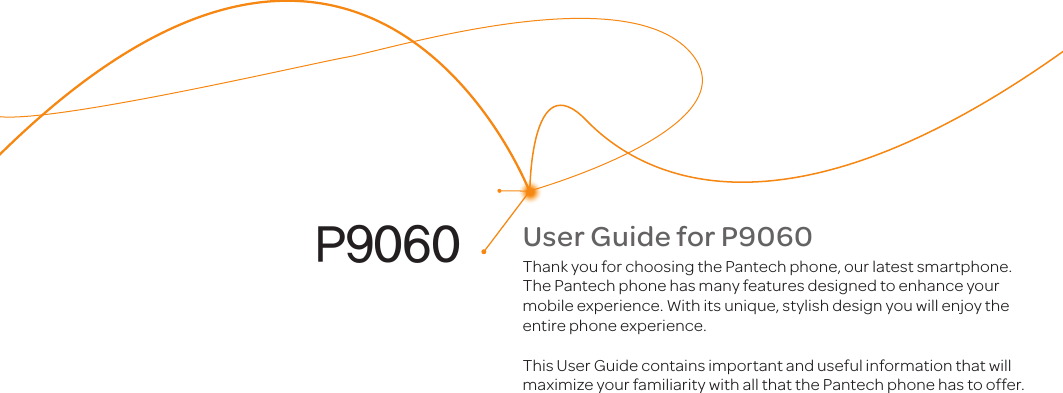 User Guide for P9060Thank you for choosing the Pantech phone, our latest smartphone. The Pantech phone has many features designed to enhance your mobile experience. With its unique, stylish design you will enjoy the entire phone experience.This User Guide contains important and useful information that will maximize your familiarity with all that the Pantech phone has to offer.P9060