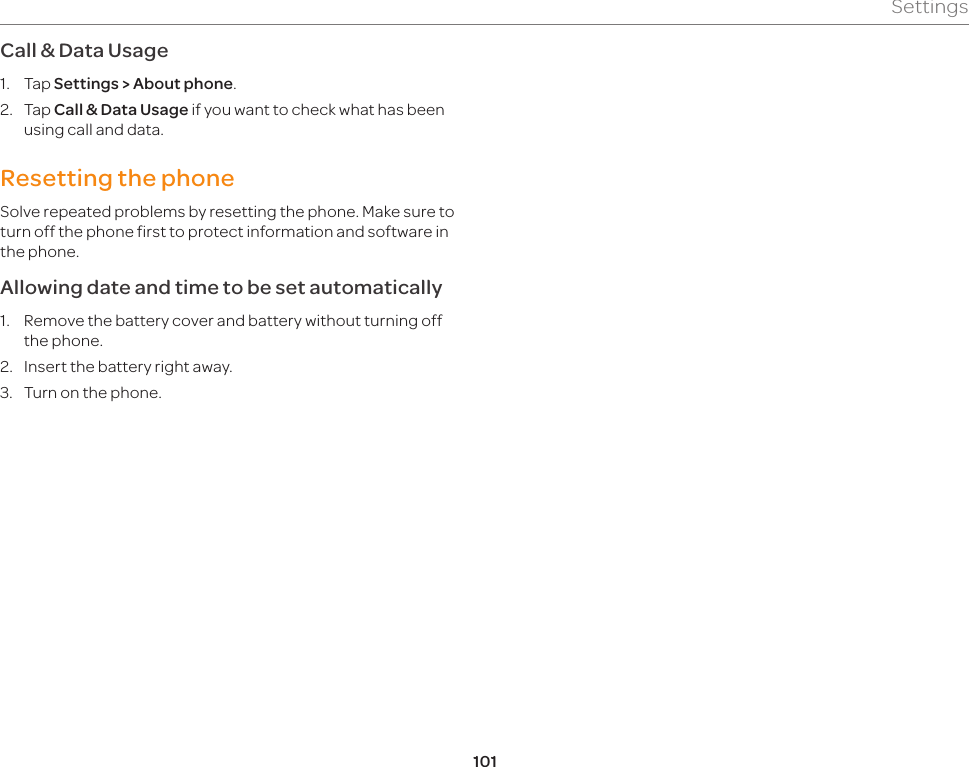 101SettingsCall &amp; Data Usage1.  Tap Settings &gt; About phone.2.  Tap Call &amp; Data Usage if you want to check what has been using call and data.Resetting the phoneSolve repeated problems by resetting the phone. Make sure to turn off the phone first to protect information and software in the phone.Allowing date and time to be set automatically1.  Remove the battery cover and battery without turning off the phone.2.  Insert the battery right away.3.  Turn on the phone.