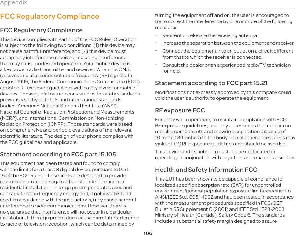 106AppendixFCC Regulatory ComplianceFCC Regulatory ComplianceThis device complies with Part 15 of the FCC Rules. Operation is subject to the following two conditions: (1) this device may not cause harmful interference, and (2) this device must accept any interference received, including interference that may cause undesired operation. Your mobile device is a low power radio transmitter and receiver. When it is ON, it receives and also sends out radio frequency (RF) signals. In August 1996, the Federal Communications Commission (FCC) adopted RF exposure guidelines with safety levels for mobile devices. Those guidelines are consistent with safety standards previously set by both U.S. and international standards bodies: American National Standard Institute (ANSI), National Council of Radiation Protection and Measurements (NCRP), and International Commission on Non-Ionizing Radiation Protection (ICNRP). Those standards were based on comprehensive and periodic evaluations of the relevant scientific literature. The design of your phone complies with the FCC guidelines and applicable.Statement according to FCC part 15.105This equipment has been tested and found to comply with the limits for a Class B digital device, pursuant to Part 15 of the FCC Rules. These limits are designed to provide reasonable protection against harmful interference in a residential installation. This equipment generates uses and can radiate radio frequency energy and, if not installed and used in accordance with the instructions, may cause harmful interference to radio communications. However, there is no guarantee that interference will not occur in a particular installation. If this equipment does cause harmful interference to radio or television reception, which can be determined by turning the equipment off and on, the user is encouraged to try to correct the interference by one or more of the following measures: xReorient or relocate the receiving antenna. xIncrease the separation between the equipment and receiver. xConnect the equipment into an outlet on a circuit different from that to which the receiver is connected. xConsult the dealer or an experienced radio/TV technician for help.Statement according to FCC part 15.21Modifications not expressly approved by this company could void the user’s authority to operate the equipment.RF exposure FCCFor body worn operation, to maintain compliance with FCC RF exposure guidelines, use only accessories that contain no metallic components and provide a separation distance of 10mm (0.39inches) to the body. Use of other accessories may violate FCC RF exposure guidelines and should be avoided.This device and its antenna must not be co-located or operating in conjunction with any other antenna or transmitter.Health and Safety Information FCCThis EUT has been shown to be capable of compliance for localized specific absorption rate (SAR) for uncontrolled environment/general population exposure limits specified in ANSI/IEEE Std. C95.1-1992 and had been tested in accordance with the measurement procedures specified in FCC/OET Bulletin 65 Supplement C (2001) and IEEE Std. 1528-2003 Ministry of Health (Canada), Safety Code 6. The standards include a substantial safety margin designed to assure 