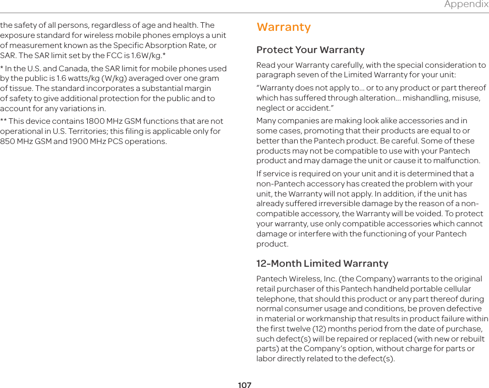 107Appendixthe safety of all persons, regardless of age and health. The exposure standard for wireless mobile phones employs a unit of measurement known as the Specific Absorption Rate, or SAR. The SAR limit set by the FCC is 1.6W/kg.** In the U.S. and Canada, the SAR limit for mobile phones used by the public is 1.6 watts/kg (W/kg) averaged over one gram of tissue. The standard incorporates a substantial margin of safety to give additional protection for the public and to account for any variations in. ** This device contains 1800 MHz GSM functions that are not operational in U.S. Territories; this filing is applicable only for 850 MHz GSM and 1900 MHz PCS operations.WarrantyProtect Your WarrantyRead your Warranty carefully, with the special consideration to paragraph seven of the Limited Warranty for your unit:“Warranty does not apply to... or to any product or part thereof which has suffered through alteration... mishandling, misuse, neglect or accident.”Many companies are making look alike accessories and in some cases, promoting that their products are equal to or better than the Pantech product. Be careful. Some of these products may not be compatible to use with your Pantech product and may damage the unit or cause it to malfunction.If service is required on your unit and it is determined that a non-Pantech accessory has created the problem with your unit, the Warranty will not apply. In addition, if the unit has already suffered irreversible damage by the reason of a non-compatible accessory, the Warranty will be voided. To protect your warranty, use only compatible accessories which cannot damage or interfere with the functioning of your Pantech product.12-Month Limited WarrantyPantech Wireless, Inc. (the Company) warrants to the original retail purchaser of this Pantech handheld portable cellular telephone, that should this product or any part thereof during normal consumer usage and conditions, be proven defective in material or workmanship that results in product failure within the first twelve (12) months period from the date of purchase, such defect(s) will be repaired or replaced (with new or rebuilt parts) at the Company’s option, without charge for parts or labor directly related to the defect(s). 