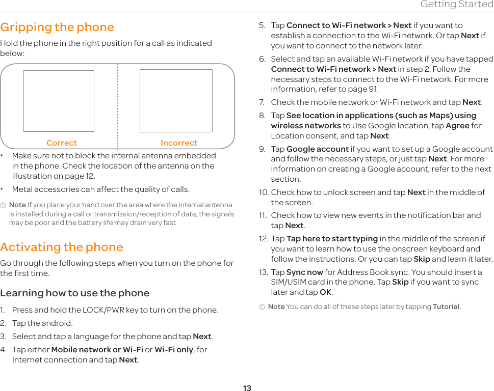 13Getting StartedGripping the phoneHold the phone in the right position for a call as indicated below:Correct Incorrect xMake sure not to block the internal antenna embedded in the phone. Check the location of the antenna on the illustration on page 12. xMetal accessories can affect the quality of calls.Note If you place your hand over the area where the internal antenna is installed during a call or transmission/reception of data, the signals may be poor and the battery life may drain very fastActivating the phoneGo through the following steps when you turn on the phone for the first time.Learning how to use the phone1.  Press and hold the LOCK/PWR key to turn on the phone.2.  Tap the android.3.  Select and tap a language for the phone and tap Next.4.  Tap either Mobile network or Wi-Fi or Wi-Fi only, for Internet connection and tap Next.5.  Tap Connect to Wi-Fi network &gt; Next if you want to establish a connection to the Wi-Fi network. Or tap Next if you want to connect to the network later.6.  Select and tap an available Wi-Fi network if you have tapped Connect to Wi-Fi network &gt; Next in step 2. Follow the necessary steps to connect to the Wi-Fi network. For more information, refer to page 91.7.  Check the mobile network or Wi-Fi network and tap Next.8.  Tap See location in applications (such as Maps) using wireless networks to Use Google location, tap Agree for Location consent, and tap Next.9.  Tap Google account if you want to set up a Google account and follow the necessary steps, or just tap Next. For more information on creating a Google account, refer to the next section.10. Check how to unlock screen and tap Next in the middle of the screen.11.  Check how to view new events in the notification bar and tap Next.12. Tap Tap here to start typing in the middle of the screen if you want to learn how to use the onscreen keyboard and follow the instructions. Or you can tap Skip and learn it later.13. Tap Sync now for Address Book sync. You should insert a SIM/USIM card in the phone. Tap Skip if you want to sync later and tap OK.Note You can do all of these steps later by tapping Tutorial.