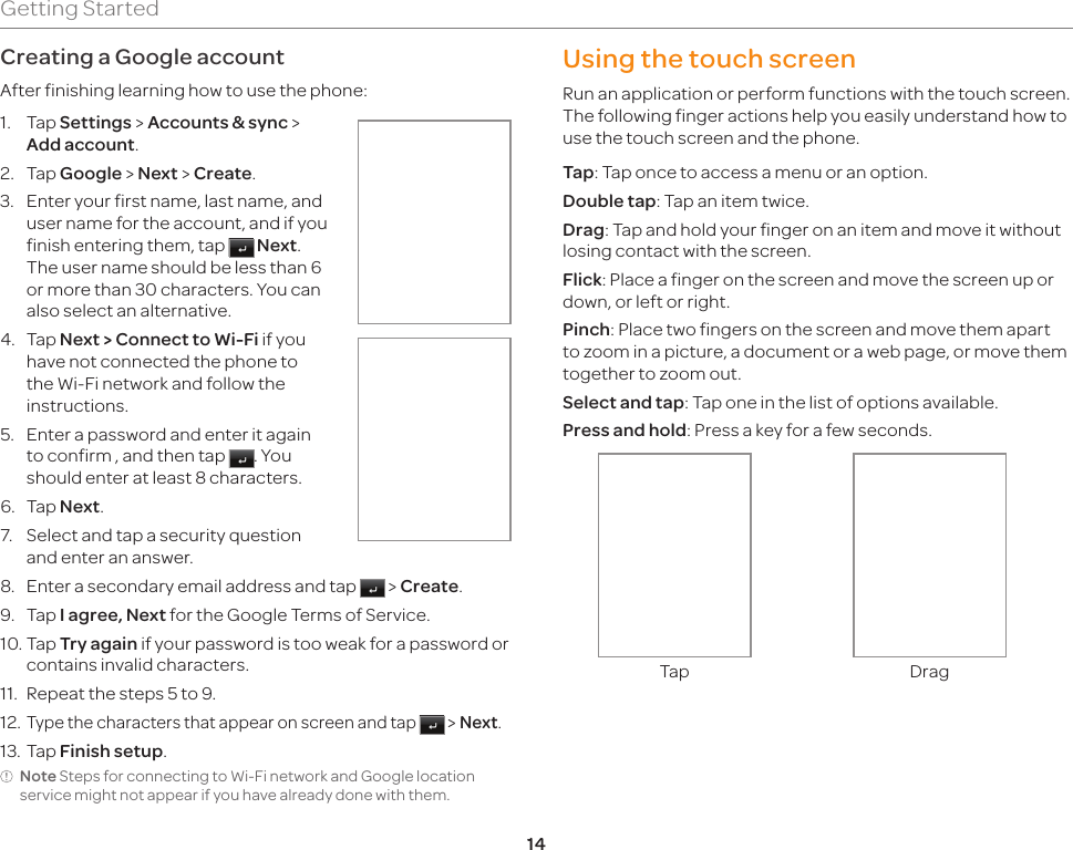 14Getting StartedCreating a Google accountAfter finishing learning how to use the phone:1.  Tap Settings &gt; Accounts &amp; sync &gt; Add account.2.  Tap Google &gt; Next &gt; Create.3.  Enter your first name, last name, and user name for the account, and if you finish entering them, tap   Next. The user name should be less than 6 or more than 30 characters. You can also select an alternative.4.  Tap Next &gt; Connect to Wi-Fi if you have not connected the phone to the Wi-Fi network and follow the instructions.5.  Enter a password and enter it again to confirm , and then tap  . You should enter at least 8 characters.6.  Tap Next.7.  Select and tap a security question and enter an answer.8.  Enter a secondary email address and tap   &gt; Create.9.  Tap I agree, Next for the Google Terms of Service.10. Tap Try again if your password is too weak for a password or contains invalid characters.11.  Repeat the steps 5 to 9.12. Type the characters that appear on screen and tap   &gt; Next.13. Tap Finish setup.Note Steps for connecting to Wi-Fi network and Google location service might not appear if you have already done with them.Using the touch screenRun an application or perform functions with the touch screen. The following finger actions help you easily understand how to use the touch screen and the phone.Tap: Tap once to access a menu or an option.Double tap: Tap an item twice.Drag: Tap and hold your finger on an item and move it without losing contact with the screen.Flick: Place a finger on the screen and move the screen up or down, or left or right.Pinch: Place two fingers on the screen and move them apart to zoom in a picture, a document or a web page, or move them together to zoom out.Select and tap: Tap one in the list of options available.Press and hold: Press a key for a few seconds.Tap Drag