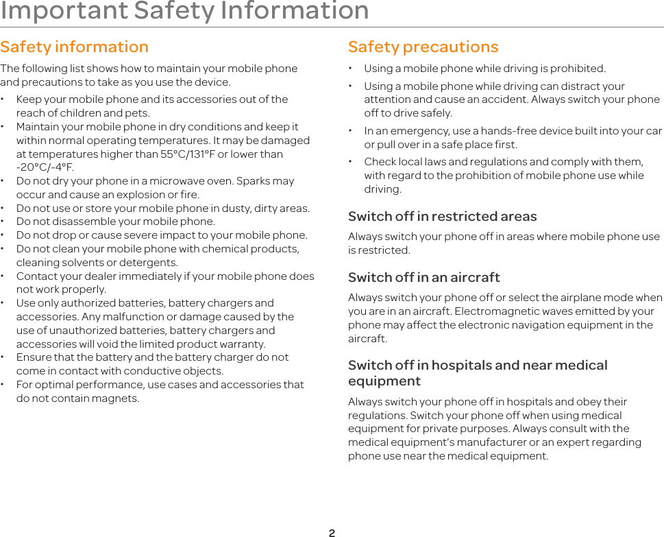 2Important Safety InformationSafety informationThe following list shows how to maintain your mobile phone and precautions to take as you use the device. xKeep your mobile phone and its accessories out of the reach of children and pets. xMaintain your mobile phone in dry conditions and keep it within normal operating temperatures. It may be damaged at temperatures higher than 55°C/131°F or lower than -20°C/-4°F. xDo not dry your phone in a microwave oven. Sparks may occur and cause an explosion or fire. xDo not use or store your mobile phone in dusty, dirty areas. xDo not disassemble your mobile phone. xDo not drop or cause severe impact to your mobile phone. xDo not clean your mobile phone with chemical products, cleaning solvents or detergents. xContact your dealer immediately if your mobile phone does not work properly. xUse only authorized batteries, battery chargers and accessories. Any malfunction or damage caused by the use of unauthorized batteries, battery chargers and accessories will void the limited product warranty. xEnsure that the battery and the battery charger do not come in contact with conductive objects. xFor optimal performance, use cases and accessories that do not contain magnets.Safety precautions xUsing a mobile phone while driving is prohibited. xUsing a mobile phone while driving can distract your attention and cause an accident. Always switch your phone off to drive safely. xIn an emergency, use a hands-free device built into your car or pull over in a safe place first. xCheck local laws and regulations and comply with them, with regard to the prohibition of mobile phone use while driving.Switch off in restricted areasAlways switch your phone off in areas where mobile phone use is restricted.Switch off in an aircraftAlways switch your phone off or select the airplane mode when you are in an aircraft. Electromagnetic waves emitted by your phone may affect the electronic navigation equipment in the aircraft.Switch off in hospitals and near medical equipmentAlways switch your phone off in hospitals and obey their regulations. Switch your phone off when using medical equipment for private purposes. Always consult with the medical equipment’s manufacturer or an expert regarding phone use near the medical equipment.