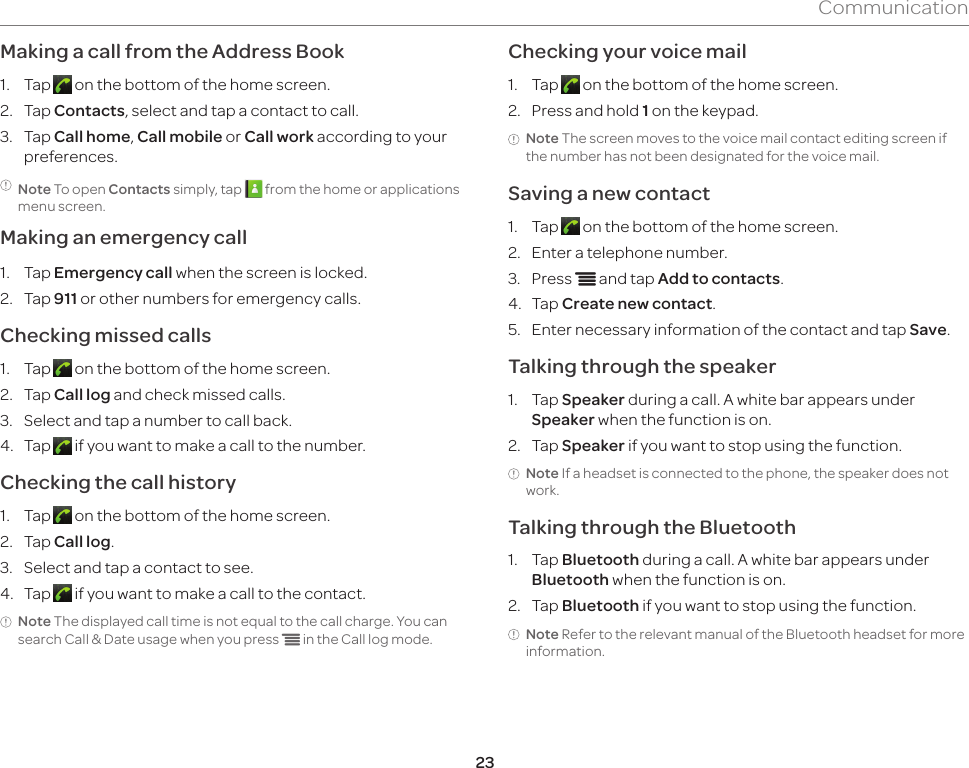 23CommunicationMaking a call from the Address Book1.  Tap   on the bottom of the home screen.2.  Tap Contacts, select and tap a contact to call.3.  Tap Call home, Call mobile or Call work according to your preferences.Note To open Contacts simply, tap   from the home or applications menu screen.Making an emergency call1.  Tap Emergency call when the screen is locked.2.  Tap 911 or other numbers for emergency calls.Checking missed calls1.  Tap   on the bottom of the home screen.2.  Tap Call log and check missed calls.3.  Select and tap a number to call back.4.  Tap   if you want to make a call to the number.Checking the call history1.  Tap   on the bottom of the home screen.2.  Tap Call log.3.  Select and tap a contact to see.4.  Tap   if you want to make a call to the contact.Note The displayed call time is not equal to the call charge. You can search Call &amp; Date usage when you press n in the Call log mode.Checking your voice mail1.  Tap   on the bottom of the home screen.2.  Press and hold 1 on the keypad.Note The screen moves to the voice mail contact editing screen if the number has not been designated for the voice mail.Saving a new contact1.  Tap   on the bottom of the home screen.2.  Enter a telephone number.3.  Press n and tap Add to contacts. 4.  Tap Create new contact.5.  Enter necessary information of the contact and tap Save.Talking through the speaker1.  Tap Speaker during a call. A white bar appears under Speaker when the function is on.2.  Tap Speaker if you want to stop using the function.Note If a headset is connected to the phone, the speaker does not work.Talking through the Bluetooth1.  Tap Bluetooth during a call. A white bar appears under Bluetooth when the function is on.2.  Tap Bluetooth if you want to stop using the function.Note Refer to the relevant manual of the Bluetooth headset for more information.