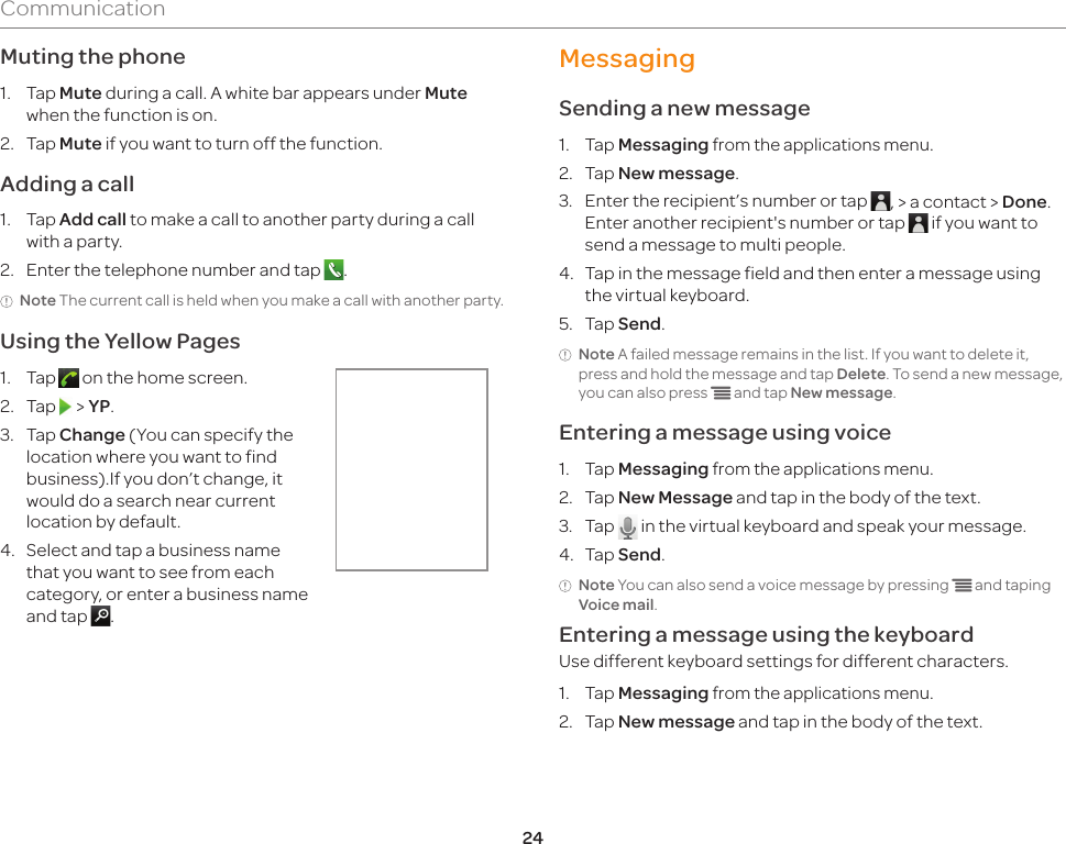24CommunicationMuting the phone1.  Tap Mute during a call. A white bar appears under Mute when the function is on.2.  Tap Mute if you want to turn off the function.Adding a call1.  Tap Add call to make a call to another party during a call with a party.2.  Enter the telephone number and tap  .Note The current call is held when you make a call with another party.Using the Yellow Pages1.  Tap   on the home screen.2.  Tap   &gt; YP.3.  Tap Change (You can specify the location where you want to find business).If you don’t change, it would do a search near current location by default.4.  Select and tap a business name that you want to see from each category, or enter a business name and tap  .MessagingSending a new message1.  Tap Messaging from the applications menu.2.  Tap New message.3.  Enter the recipient’s number or tap  , &gt; a contact &gt; Done. Enter another recipient&apos;s number or tap   if you want to send a message to multi people.4.  Tap in the message field and then enter a message using the virtual keyboard.5.  Tap Send.Note A failed message remains in the list. If you want to delete it, press and hold the message and tap Delete. To send a new message, you can also press n and tap New message.Entering a message using voice1.  Tap Messaging from the applications menu.2.  Tap New Message and tap in the body of the text.3.  Tap   in the virtual keyboard and speak your message.4.  Tap Send.Note You can also send a voice message by pressing n and taping Voice mail.Entering a message using the keyboardUse different keyboard settings for different characters.1.  Tap Messaging from the applications menu. 2.  Tap New message and tap in the body of the text.
