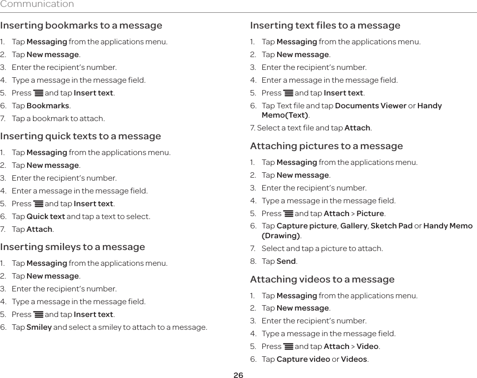 26CommunicationInserting bookmarks to a message1.  Tap Messaging from the applications menu.2.  Tap New message.3.  Enter the recipient’s number.4.  Type a message in the message field.5.  Press n and tap Insert text.6.  Tap Bookmarks.7.  Tap a bookmark to attach.Inserting quick texts to a message 1.  Tap Messaging from the applications menu.2.  Tap New message.3.  Enter the recipient’s number.4.  Enter a message in the message field.5.  Press n and tap Insert text.6.  Tap Quick text and tap a text to select.7.  Tap Attach.Inserting smileys to a message1.  Tap Messaging from the applications menu.2.  Tap New message.3.  Enter the recipient’s number.4.  Type a message in the message field.5.  Press n and tap Insert text.6.  Tap Smiley and select a smiley to attach to a message.Inserting text files to a message 1.  Tap Messaging from the applications menu.2.  Tap New message.3.  Enter the recipient’s number.4.  Enter a message in the message field.5.  Press n and tap Insert text.6.  Tap Text file and tap Documents Viewer or Handy Memo(Text).7. Select a text file and tap Attach.Attaching pictures to a message1.  Tap Messaging from the applications menu.2.  Tap New message.3.  Enter the recipient’s number.4.  Type a message in the message field.5.  Press n and tap Attach &gt; Picture.6.  Tap Capture picture, Gallery, Sketch Pad or Handy Memo (Drawing).7.  Select and tap a picture to attach.8.  Tap Send.Attaching videos to a message1.  Tap Messaging from the applications menu.2.  Tap New message.3.  Enter the recipient’s number.4.  Type a message in the message field.5.  Press n and tap Attach &gt; Video.6.  Tap Capture video or Videos.