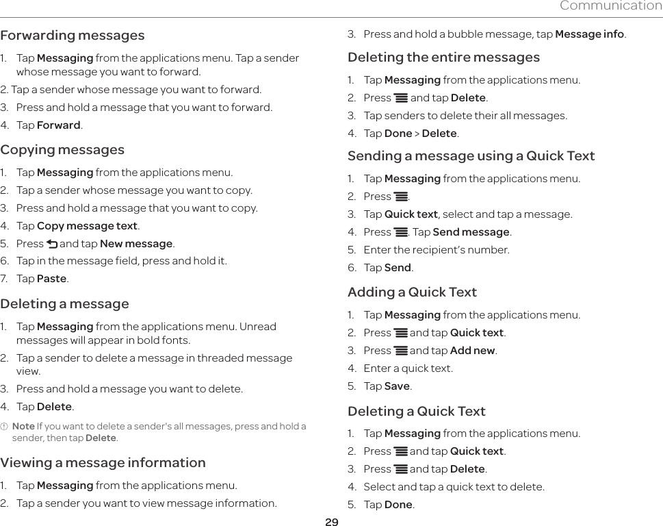 29CommunicationForwarding messages1.  Tap Messaging from the applications menu. Tap a sender whose message you want to forward.2. Tap a sender whose message you want to forward.3.  Press and hold a message that you want to forward.4.  Tap Forward.Copying messages1.  Tap Messaging from the applications menu.2.  Tap a sender whose message you want to copy.3.  Press and hold a message that you want to copy.4.  Tap Copy message text.5.  Press l and tap New message.6.  Tap in the message field, press and hold it.7.  Tap Paste.Deleting a message 1.  Tap Messaging from the applications menu. Unread messages will appear in bold fonts.2.  Tap a sender to delete a message in threaded message view.3.  Press and hold a message you want to delete.4.  Tap Delete.Note If you want to delete a sender&apos;s all messages, press and hold a sender, then tap Delete.Viewing a message information1.  Tap Messaging from the applications menu.2.  Tap a sender you want to view message information.3.  Press and hold a bubble message, tap Message info.Deleting the entire messages1.  Tap Messaging from the applications menu.2.  Press n and tap Delete.3.  Tap senders to delete their all messages.4.  Tap Done &gt; Delete.Sending a message using a Quick Text1.  Tap Messaging from the applications menu. 2.  Press n.3.  Tap Quick text, select and tap a message.4.  Press n. Tap Send message.5.  Enter the recipient’s number.6.  Tap Send.Adding a Quick Text1.  Tap Messaging from the applications menu.2.  Press n and tap Quick text.3.  Press n and tap Add new.4.  Enter a quick text.5.  Tap Save.Deleting a Quick Text1.  Tap Messaging from the applications menu.2.  Press n and tap Quick text.3.  Press n and tap Delete.4.  Select and tap a quick text to delete.5.  Tap Done.