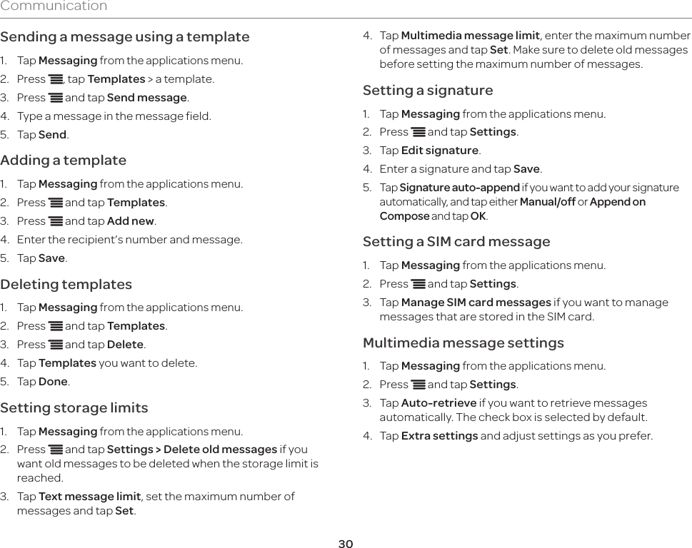 30CommunicationSending a message using a template1.  Tap Messaging from the applications menu.2.  Press n, tap Templates &gt; a template.3.  Press n and tap Send message.4.  Type a message in the message field.5.  Tap Send.Adding a template1.  Tap Messaging from the applications menu.2.  Press n and tap Templates.3.  Press n and tap Add new. 4.  Enter the recipient’s number and message.5.  Tap Save.Deleting templates1.  Tap Messaging from the applications menu.2.  Press n and tap Templates.3.  Press n and tap Delete. 4.  Tap Templates you want to delete.5.  Tap Done.Setting storage limits1.  Tap Messaging from the applications menu.2.  Press n and tap Settings &gt; Delete old messages if you want old messages to be deleted when the storage limit is reached.3.  Tap Text message limit, set the maximum number of messages and tap Set.4. Tap Multimedia message limit, enter the maximum number of messages and tap Set. Make sure to delete old messages before setting the maximum number of messages.Setting a signature1.  Tap Messaging from the applications menu.2.  Press n and tap Settings.3.  Tap Edit signature.4.  Enter a signature and tap Save.5. Tap Signature auto-append if you want to add your signature automatically, and tap either Manual/off or Append on Compose and tap OK.Setting a SIM card message1.  Tap Messaging from the applications menu.2.  Press n and tap Settings.3.  Tap Manage SIM card messages if you want to manage messages that are stored in the SIM card.Multimedia message settings1.  Tap Messaging from the applications menu.2.  Press n and tap Settings.3.  Tap Auto-retrieve if you want to retrieve messages automatically. The check box is selected by default.4.  Tap Extra settings and adjust settings as you prefer.