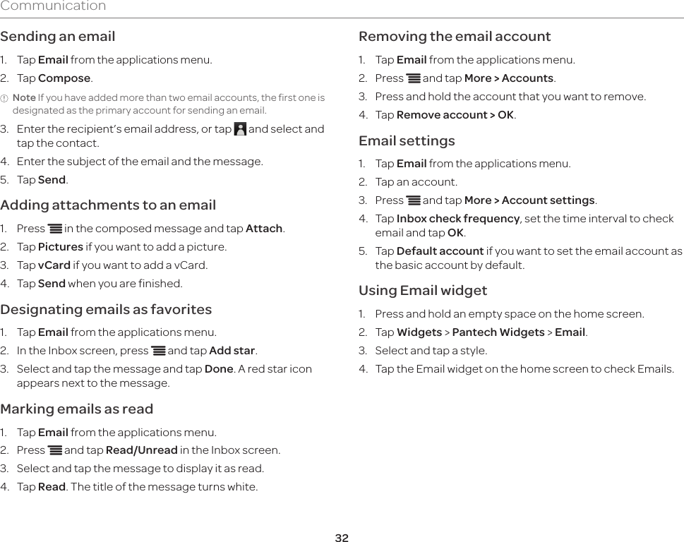 32CommunicationSending an email1.  Tap Email from the applications menu.2.  Tap Compose.Note If you have added more than two email accounts, the first one is designated as the primary account for sending an email.3.  Enter the recipient’s email address, or tap   and select and tap the contact.4.  Enter the subject of the email and the message.5.  Tap Send.Adding attachments to an email1.  Press n in the composed message and tap Attach.2.  Tap Pictures if you want to add a picture.3.  Tap vCard if you want to add a vCard.4.  Tap Send when you are finished.Designating emails as favorites1.  Tap Email from the applications menu.2.  In the Inbox screen, press n and tap Add star.3.  Select and tap the message and tap Done. A red star icon appears next to the message.Marking emails as read1.  Tap Email from the applications menu.2.  Press n and tap Read/Unread in the Inbox screen.3.  Select and tap the message to display it as read.4.  Tap Read. The title of the message turns white.Removing the email account1.  Tap Email from the applications menu.2.  Press n and tap More &gt; Accounts.3.  Press and hold the account that you want to remove.4.  Tap Remove account &gt; OK.Email settings1.  Tap Email from the applications menu.2.  Tap an account.3.  Press n and tap More &gt; Account settings.4.  Tap Inbox check frequency, set the time interval to check email and tap OK.5.  Tap Default account if you want to set the email account as the basic account by default.Using Email widget1.  Press and hold an empty space on the home screen.2.  Tap Widgets &gt; Pantech Widgets &gt; Email.3.  Select and tap a style.4.  Tap the Email widget on the home screen to check Emails.