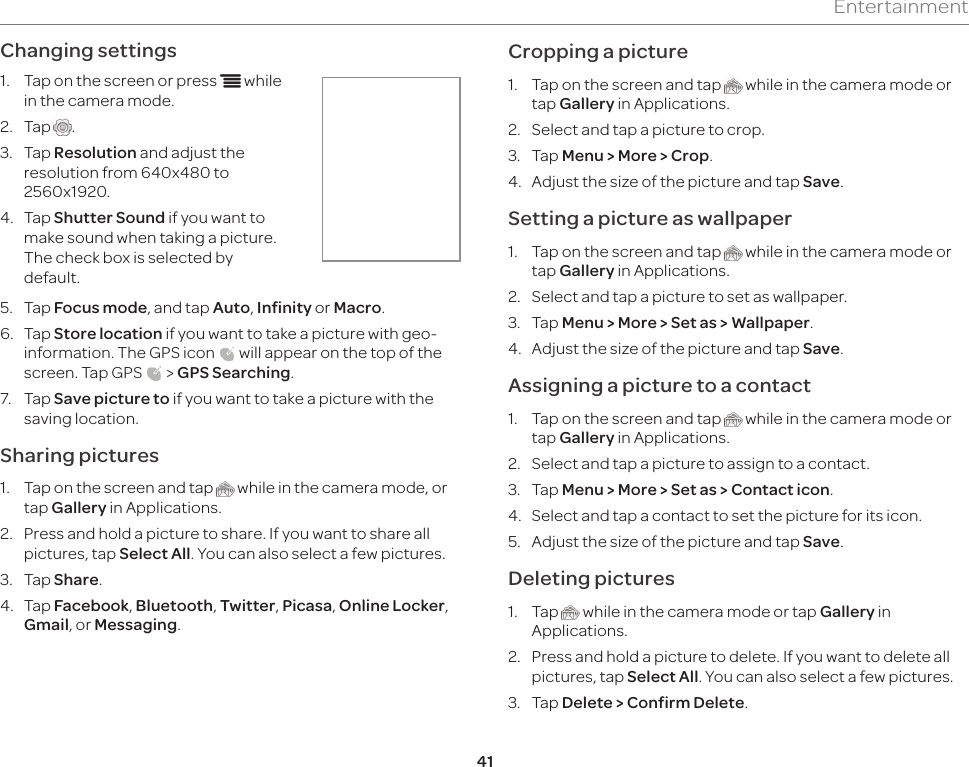 41EntertainmentChanging settings1.  Tap on the screen or press n while in the camera mode.2.  Tap  .3.  Tap Resolution and adjust the resolution from 640x480 to 2560x1920.4.  Tap Shutter Sound if you want to make sound when taking a picture. The check box is selected by default.5.  Tap Focus mode, and tap Auto, Infinity or Macro.6.  Tap Store location if you want to take a picture with geo-information. The GPS icon   will appear on the top of the screen. Tap GPS   &gt; GPS Searching.7.  Tap Save picture to if you want to take a picture with the saving location.Sharing pictures1.  Tap on the screen and tap   while in the camera mode, or tap Gallery in Applications.2.  Press and hold a picture to share. If you want to share all pictures, tap Select All. You can also select a few pictures.3.  Tap Share.4.  Tap Facebook, Bluetooth, Twitter, Picasa, Online Locker, Gmail, or Messaging.Cropping a picture1.  Tap on the screen and tap   while in the camera mode or tap Gallery in Applications.2.  Select and tap a picture to crop.3.  Tap Menu &gt; More &gt; Crop.4.  Adjust the size of the picture and tap Save.Setting a picture as wallpaper1.  Tap on the screen and tap   while in the camera mode or tap Gallery in Applications.2.  Select and tap a picture to set as wallpaper.3.  Tap Menu &gt; More &gt; Set as &gt; Wallpaper.4.  Adjust the size of the picture and tap Save.Assigning a picture to a contact1.  Tap on the screen and tap   while in the camera mode or tap Gallery in Applications.2.  Select and tap a picture to assign to a contact.3.  Tap Menu &gt; More &gt; Set as &gt; Contact icon.4.  Select and tap a contact to set the picture for its icon.5.  Adjust the size of the picture and tap Save.Deleting pictures1.  Tap   while in the camera mode or tap Gallery in Applications.2.  Press and hold a picture to delete. If you want to delete all pictures, tap Select All. You can also select a few pictures.3.  Tap Delete &gt; Confirm Delete. 