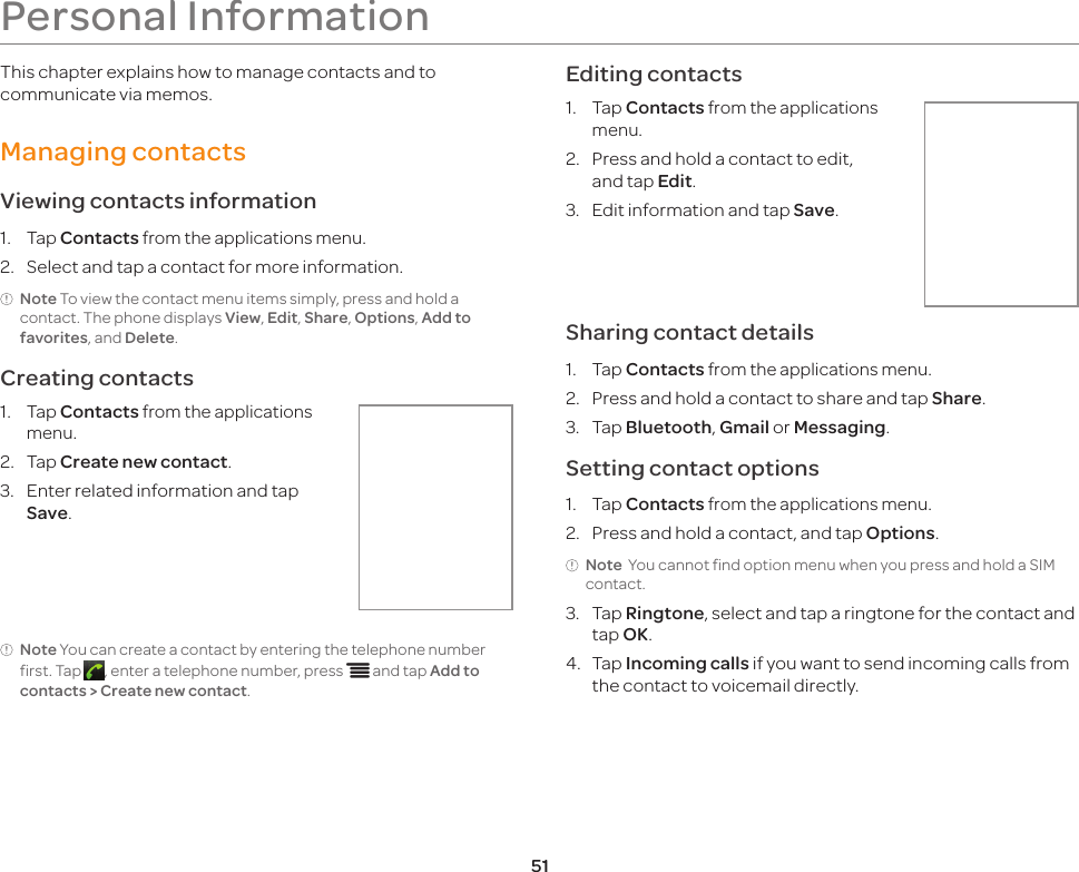 51Personal InformationThis chapter explains how to manage contacts and to communicate via memos.Managing contactsViewing contacts information1.  Tap Contacts from the applications menu.2.  Select and tap a contact for more information.Note To view the contact menu items simply, press and hold a contact. The phone displays View, Edit, Share, Options, Add to favorites, and Delete. Creating contacts1.  Tap Contacts from the applications menu.2.  Tap Create new contact.3.  Enter related information and tap Save.Note You can create a contact by entering the telephone number first. Tap  , enter a telephone number, press n and tap Add to contacts &gt; Create new contact.Editing contacts1.  Tap Contacts from the applications menu.2.  Press and hold a contact to edit, and tap Edit.3.  Edit information and tap Save.Sharing contact details1.  Tap Contacts from the applications menu.2.  Press and hold a contact to share and tap Share.3.  Tap Bluetooth, Gmail or Messaging.Setting contact options1.  Tap Contacts from the applications menu.2.  Press and hold a contact, and tap Options.Note  You cannot find option menu when you press and hold a SIM contact.3.  Tap Ringtone, select and tap a ringtone for the contact and tap OK.4.  Tap Incoming calls if you want to send incoming calls from the contact to voicemail directly.