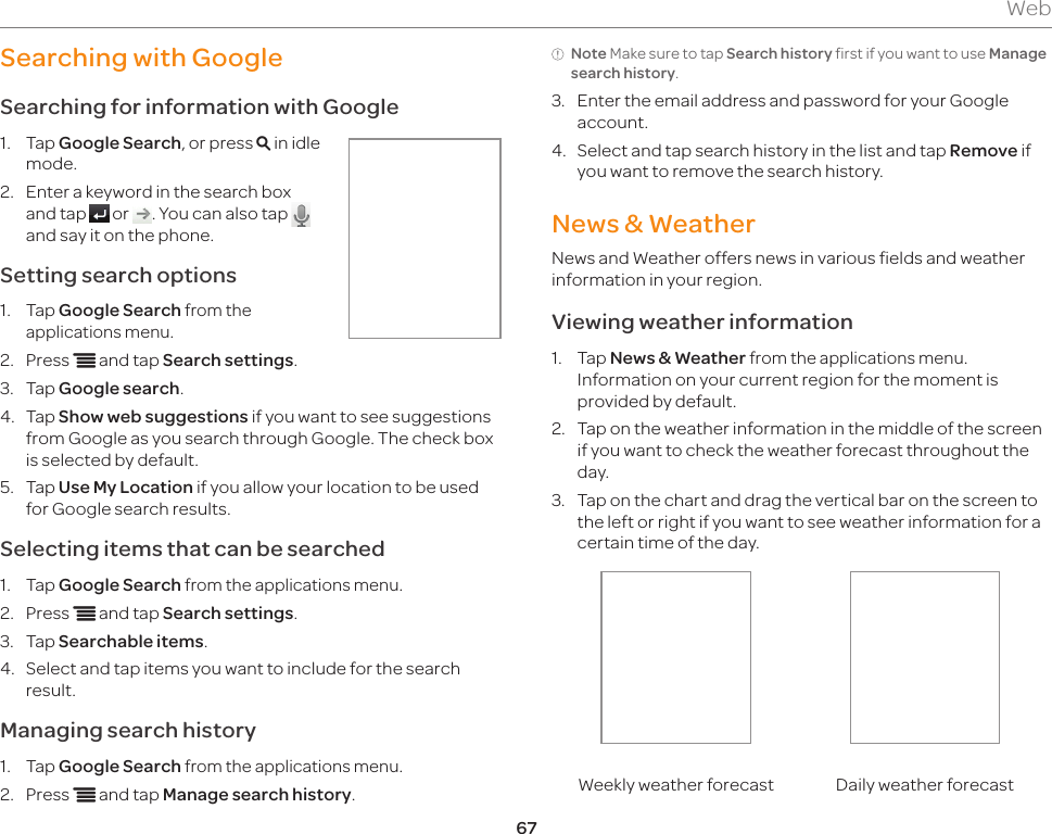 67WebSearching with GoogleSearching for information with Google1.  Tap Google Search, or press m in idle mode.2.  Enter a keyword in the search box and tap   or  . You can also tap   and say it on the phone.Setting search options1.  Tap Google Search from the applications menu.2.  Press n and tap Search settings.3.  Tap Google search.4.  Tap Show web suggestions if you want to see suggestions from Google as you search through Google. The check box is selected by default.5.  Tap Use My Location if you allow your location to be used for Google search results.Selecting items that can be searched1.  Tap Google Search from the applications menu.2.  Press n and tap Search settings.3.  Tap Searchable items.4.  Select and tap items you want to include for the search result.Managing search history1.  Tap Google Search from the applications menu.2.  Press n and tap Manage search history.Note Make sure to tap Search history first if you want to use Manage search history.3.  Enter the email address and password for your Google account.4.  Select and tap search history in the list and tap Remove if you want to remove the search history.News &amp; WeatherNews and Weather offers news in various fields and weather information in your region.Viewing weather information1.  Tap News &amp; Weather from the applications menu. Information on your current region for the moment is provided by default.2.  Tap on the weather information in the middle of the screen if you want to check the weather forecast throughout the day.3.  Tap on the chart and drag the vertical bar on the screen to the left or right if you want to see weather information for a certain time of the day.Weekly weather forecast Daily weather forecast