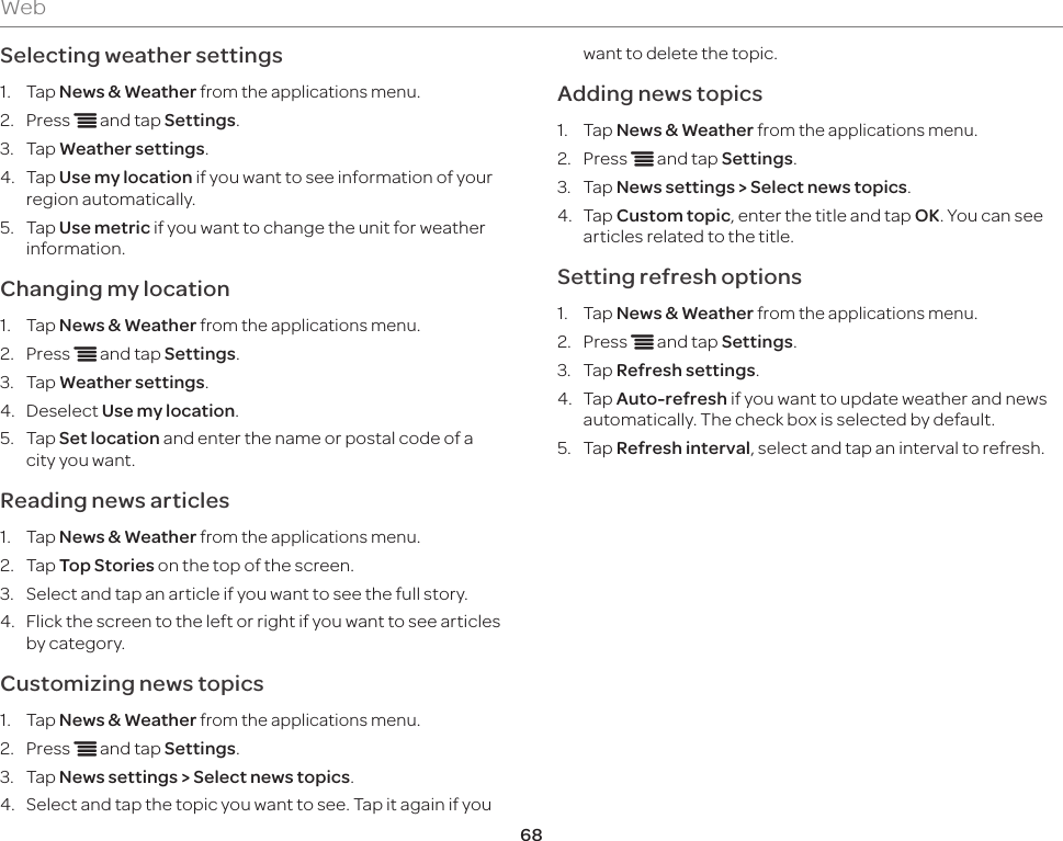 68WebSelecting weather settings1.  Tap News &amp; Weather from the applications menu.2.  Press n and tap Settings.3.  Tap Weather settings.4.  Tap Use my location if you want to see information of your region automatically.5.  Tap Use metric if you want to change the unit for weather information.Changing my location1.  Tap News &amp; Weather from the applications menu.2.  Press n and tap Settings.3.  Tap Weather settings.4.  Deselect Use my location.5.  Tap Set location and enter the name or postal code of a city you want.Reading news articles1.  Tap News &amp; Weather from the applications menu.2.  Tap Top Stories on the top of the screen.3.  Select and tap an article if you want to see the full story.4.  Flick the screen to the left or right if you want to see articles by category.Customizing news topics1.  Tap News &amp; Weather from the applications menu.2.  Press n and tap Settings.3.  Tap News settings &gt; Select news topics.4.  Select and tap the topic you want to see. Tap it again if you want to delete the topic.Adding news topics1.  Tap News &amp; Weather from the applications menu.2.  Press n and tap Settings.3.  Tap News settings &gt; Select news topics.4.  Tap Custom topic, enter the title and tap OK. You can see articles related to the title.Setting refresh options1.  Tap News &amp; Weather from the applications menu.2.  Press n and tap Settings.3.  Tap Refresh settings.4.  Tap Auto-refresh if you want to update weather and news automatically. The check box is selected by default.5.  Tap Refresh interval, select and tap an interval to refresh.
