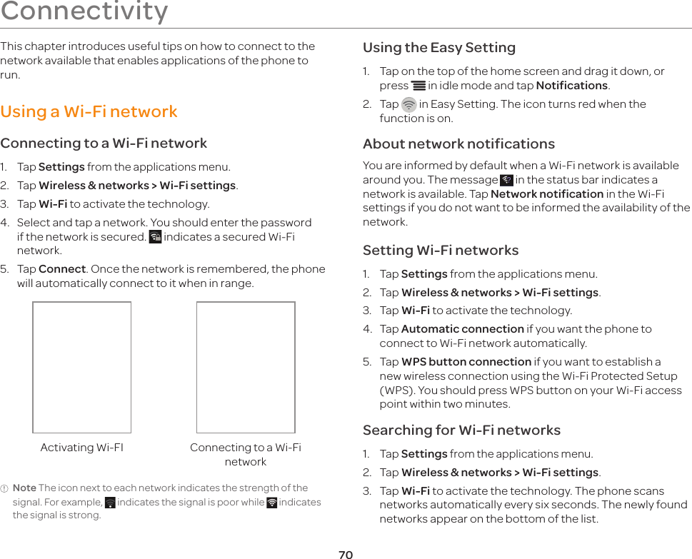 70ConnectivityThis chapter introduces useful tips on how to connect to the network available that enables applications of the phone to run.Using a Wi-Fi networkConnecting to a Wi-Fi network1.  Tap Settings from the applications menu.2.  Tap Wireless &amp; networks &gt; Wi-Fi settings.3.  Tap Wi-Fi to activate the technology.4.  Select and tap a network. You should enter the password if the network is secured.   indicates a secured Wi-Fi network.5.  Tap Connect. Once the network is remembered, the phone will automatically connect to it when in range.Activating Wi-FIConnecting to a Wi-Fi networkNote The icon next to each network indicates the strength of the signal. For example,   indicates the signal is poor while   indicates the signal is strong.Using the Easy Setting1.  Tap on the top of the home screen and drag it down, or press n in idle mode and tap Notifications.2.  Tap   in Easy Setting. The icon turns red when the function is on.About network notificationsYou are informed by default when a Wi-Fi network is available around you. The message   in the status bar indicates a network is available. Tap Network notification in the Wi-Fi settings if you do not want to be informed the availability of the network.Setting Wi-Fi networks1.  Tap Settings from the applications menu.2.  Tap Wireless &amp; networks &gt; Wi-Fi settings.3.  Tap Wi-Fi to activate the technology.4.  Tap Automatic connection if you want the phone to connect to Wi-Fi network automatically.5.  Tap WPS button connection if you want to establish a new wireless connection using the Wi-Fi Protected Setup (WPS). You should press WPS button on your Wi-Fi access point within two minutes.Searching for Wi-Fi networks1.  Tap Settings from the applications menu.2.  Tap Wireless &amp; networks &gt; Wi-Fi settings.3.  Tap Wi-Fi to activate the technology. The phone scans networks automatically every six seconds. The newly found networks appear on the bottom of the list.