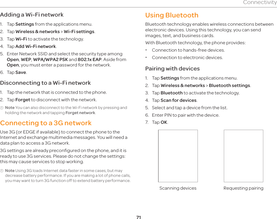 71ConnectivityAdding a Wi-Fi network1.  Tap Settings from the applications menu.2.  Tap Wireless &amp; networks &gt; Wi-Fi settings.3.  Tap Wi-Fi to activate the technology.4.  Tap Add Wi-Fi network.5.  Enter Network SSID and select the security type among Open, WEP, WPA/WPA2 PSK and 802.1x EAP. Aside from Open, you must enter a password for the network.6.  Tap Save.Disconnecting to a Wi-Fi network1.  Tap the network that is connected to the phone.2.  Tap Forget to disconnect with the network.Note You can also disconnect to the Wi-Fi network by pressing and holding the network and tapping Forget network.Connecting to a 3G networkUse 3G (or EDGE if available) to connect the phone to the Internet and exchange multimedia messages. You will need a data plan to access a 3G network.3G settings are already preconfigured on the phone, and it is ready to use 3G services. Please do not change the settings: this may cause services to stop working. Note Using 3G loads Internet data faster in some cases, but may decrease battery performance. If you are making a lot of phone calls, you may want to turn 3G function off to extend battery performance.Using BluetoothBluetooth technology enables wireless connections between electronic devices. Using this technology, you can send images, text, and business cards.With Bluetooth technology, the phone provides: xConnection to hands-free devices. xConnection to electronic devices.Pairing with devices1.  Tap Settings from the applications menu.2.  Tap Wireless &amp; networks &gt; Bluetooth settings.3.  Tap Bluetooth to activate the technology.4.  Tap Scan for devices.5.  Select and tap a device from the list.6.  Enter PIN to pair with the device.7.  Tap OK.Scanning devices Requesting pairing