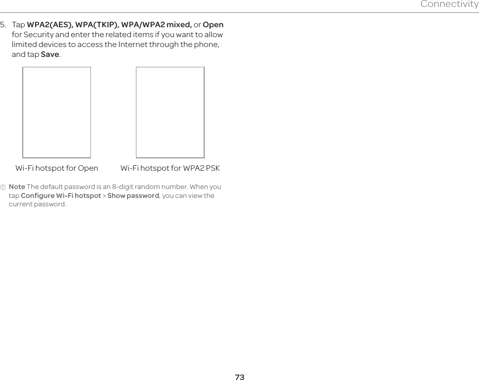 73Connectivity5.  Tap WPA2(AES), WPA(TKIP), WPA/WPA2 mixed, or Open for Security and enter the related items if you want to allow limited devices to access the Internet through the phone, and tap Save.Wi-Fi hotspot for Open Wi-Fi hotspot for WPA2 PSKNote The default password is an 8-digit random number. When you tap Configure Wi-Fi hotspot &gt; Show password, you can view the current password.
