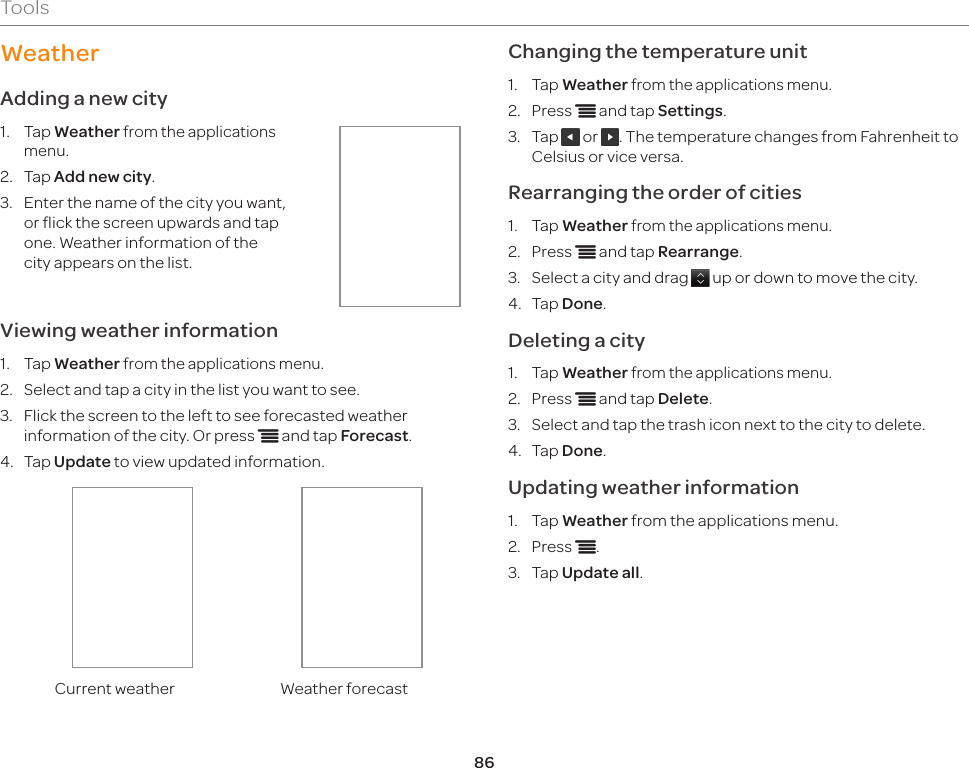 86ToolsWeatherAdding a new city1.  Tap Weather from the applications menu.2.  Tap Add new city.3.  Enter the name of the city you want, or flick the screen upwards and tap one. Weather information of the city appears on the list.Viewing weather information1.  Tap Weather from the applications menu.2.  Select and tap a city in the list you want to see.3.  Flick the screen to the left to see forecasted weather information of the city. Or press n and tap Forecast.4.  Tap Update to view updated information.Current weather Weather forecastChanging the temperature unit1.  Tap Weather from the applications menu.2.  Press n and tap Settings.3.  Tap   or  . The temperature changes from Fahrenheit to Celsius or vice versa.Rearranging the order of cities1.  Tap Weather from the applications menu.2.  Press n and tap Rearrange.3.  Select a city and drag   up or down to move the city.4.  Tap Done.Deleting a city1.  Tap Weather from the applications menu.2.  Press n and tap Delete.3.  Select and tap the trash icon next to the city to delete.4.  Tap Done.Updating weather information1.  Tap Weather from the applications menu.2.  Press n.3.  Tap Update all.