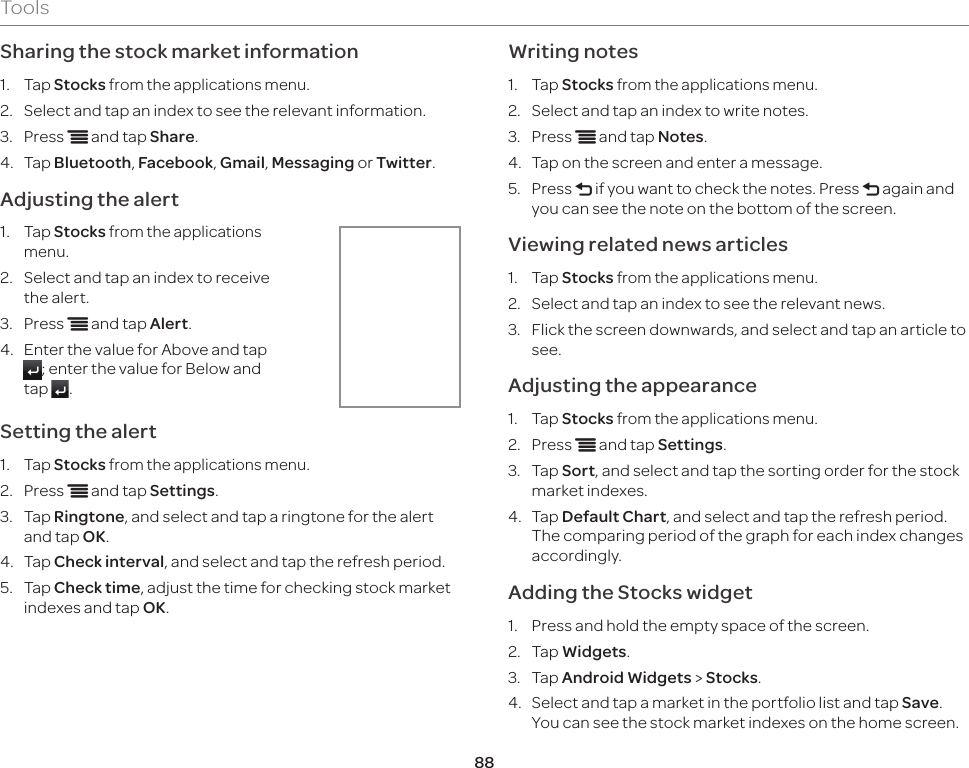 88ToolsSharing the stock market information1.  Tap Stocks from the applications menu.2.  Select and tap an index to see the relevant information.3.  Press n and tap Share.4.  Tap Bluetooth, Facebook, Gmail, Messaging or Twitter.Adjusting the alert1.  Tap Stocks from the applications menu.2.  Select and tap an index to receive the alert.3.  Press n and tap Alert.4.  Enter the value for Above and tap ; enter the value for Below and tap  .Setting the alert1.  Tap Stocks from the applications menu.2.  Press n and tap Settings.3.  Tap Ringtone, and select and tap a ringtone for the alert and tap OK.4.  Tap Check interval, and select and tap the refresh period.5.  Tap Check time, adjust the time for checking stock market indexes and tap OK.Writing notes1.  Tap Stocks from the applications menu.2.  Select and tap an index to write notes.3.  Press n and tap Notes.4.  Tap on the screen and enter a message.5.  Press l if you want to check the notes. Press l again and you can see the note on the bottom of the screen.Viewing related news articles1.  Tap Stocks from the applications menu.2.  Select and tap an index to see the relevant news.3.  Flick the screen downwards, and select and tap an article to see.Adjusting the appearance1.  Tap Stocks from the applications menu.2.  Press n and tap Settings.3.  Tap Sort, and select and tap the sorting order for the stock market indexes.4.  Tap Default Chart, and select and tap the refresh period. The comparing period of the graph for each index changes accordingly.Adding the Stocks widget1.  Press and hold the empty space of the screen.2.  Tap Widgets.3.  Tap Android Widgets &gt; Stocks.4.  Select and tap a market in the portfolio list and tap Save. You can see the stock market indexes on the home screen.