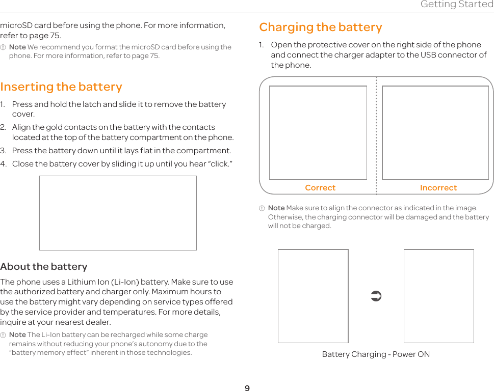 9Getting StartedCharging the battery1.  Open the protective cover on the right side of the phone and connect the charger adapter to the USB connector of the phone. Correct IncorrectNote Make sure to align the connector as indicated in the image. Otherwise, the charging connector will be damaged and the battery will not be charged.Battery Charging - Power ONmicroSD card before using the phone. For more information, refer to page 75.Note We recommend you format the microSD card before using the phone. For more information, refer to page 75.Inserting the battery1.  Press and hold the latch and slide it to remove the battery cover.2.  Align the gold contacts on the battery with the contacts located at the top of the battery compartment on the phone.3.  Press the battery down until it lays flat in the compartment.4.  Close the battery cover by sliding it up until you hear “click.”About the batteryThe phone uses a Lithium Ion (Li-Ion) battery. Make sure to use the authorized battery and charger only. Maximum hours to use the battery might vary depending on service types offered by the service provider and temperatures. For more details, inquire at your nearest dealer.Note The Li-Ion battery can be recharged while some charge remains without reducing your phone’s autonomy due to the “battery memory effect” inherent in those technologies.