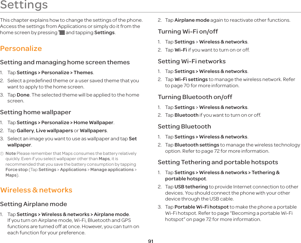 91SettingsThis chapter explains how to change the settings of the phone. Access the settings from Applications or simply do it from the home screen by pressing n and tapping Settings.PersonalizeSetting and managing home screen themes1.  Tap Settings &gt; Personalize &gt; Themes.2.  Select a predefined theme or a user saved theme that you want to apply to the home screen.3.  Tap Done. The selected theme will be applied to the home screen.Setting home wallpaper1.  Tap Settings &gt; Personalize &gt; Home Wallpaper.2.  Tap Gallery, Live wallpapers or Wallpapers.3.  Select an image you want to use as wallpaper and tap Set wallpaper.Note Please remember that Maps consumes the battery relatively quickly. Even if you select wallpaper other than Maps, it is recommended that you save the battery consumption by tapping Force stop (Tap Settings &gt; Applications &gt; Manage applications &gt; Maps).Wireless &amp; networksSetting Airplane mode1.  Tap Settings &gt; Wireless &amp; networks &gt; Airplane mode. If you turn on Airplane mode, Wi-Fi, Bluetooth and GPS functions are turned off at once. However, you can turn on each function for your preference.2.  Tap Airplane mode again to reactivate other functions.Turning Wi-Fi on/off1.  Tap Settings &gt; Wireless &amp; networks.2.  Tap Wi-Fi if you want to turn on or off.Setting Wi-Fi networks1.  Tap Settings &gt; Wireless &amp; networks. 2.  Tap Wi-Fi settings to manage the wireless network. Refer to page 70 for more information.Turning Bluetooth on/off1.  Tap Settings &gt; Wireless &amp; networks.2.  Tap Bluetooth if you want to turn on or off.Setting Bluetooth1.  Tap Settings &gt; Wireless &amp; networks.2.  Tap Bluetooth settings to manage the wireless technology option. Refer to page 72 for more information.Setting Tethering and portable hotspots1.  Tap Settings &gt; Wireless &amp; networks &gt; Tethering &amp; portable hotspot.2.  Tap USB tethering to provide Internet connection to other devices. You should connect the phone with your other device through the USB cable.3.  Tap Portable Wi-Fi hotspot to make the phone a portable Wi-Fi hotspot. Refer to page “Becoming a portable Wi-Fi hotspot” on page 72 for more information.