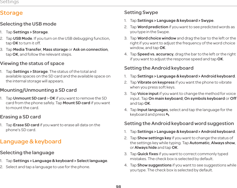 98SettingsStorage Selecting the USB mode1.  Tap Settings &gt; Storage.2.  Tap USB Mode. If you turn on the USB debugging function, tap OK to turn it off.3.  Tap Media Transfer, Mass storage or Ask on connection, tap OK, and follow the relevant steps. Viewing the status of space1.  Tap Settings &gt; Storage. The status of the total and available spaces on the SD card and the available space on the internal storage will appears.Mounting/Unmounting a SD card1.  Tap Unmount SD card &gt; OK if you want to remove the SD card from the phone safely. Tap Mount SD card if you want to mount the card. Erasing a SD card1.  Tap Erase SD card if you want to erase all data on the phone&apos;s SD card.Language &amp; keyboardSelecting the language1.  Tap Settings &gt; Language &amp; keyboard &gt; Select language.2.  Select and tap a language to use for the phone.Setting Swype1.  Tap Settings &gt; Language &amp; keyboard &gt; Swype.2.  Tap Word prediction if you want to see predicted words as you type in the Swype.3.  Tap Word choice window and drag the bar to the left or the right if you want to adjust the frequency of the word choice window, and tap OK.4.  Tap Speed vs. accuracy, drag the bar to the left or the right if you want to adjust the response speed and tap OK.Setting the Android keyboard1.  Tap Settings &gt; Language &amp; keyboard &gt; Android keyboard.2.  Tap Vibrate on keypress if you want the phone to vibrate when you press soft keys.3.  Tap Voice input if you want to change the method for voice input. Tap On main keyboard, On symbols keyboard or Off and tap OK.4.  Tap Input languages, select and tap the language for the keyboard and press C.Setting the Android keyboard word suggestion1.  Tap Settings &gt; Language &amp; keyboard &gt; Android keyboard.2.  Tap Show settings key if you want to change the status of the settings key while typing. Tap Automatic, Always show, or Always hide and tap OK.3.  Tap Quick fixes if you want to correct commonly typed mistakes. The check box is selected by default.4.  Tap Show suggestions if you want to see suggestions while you type. The check box is selected by default.