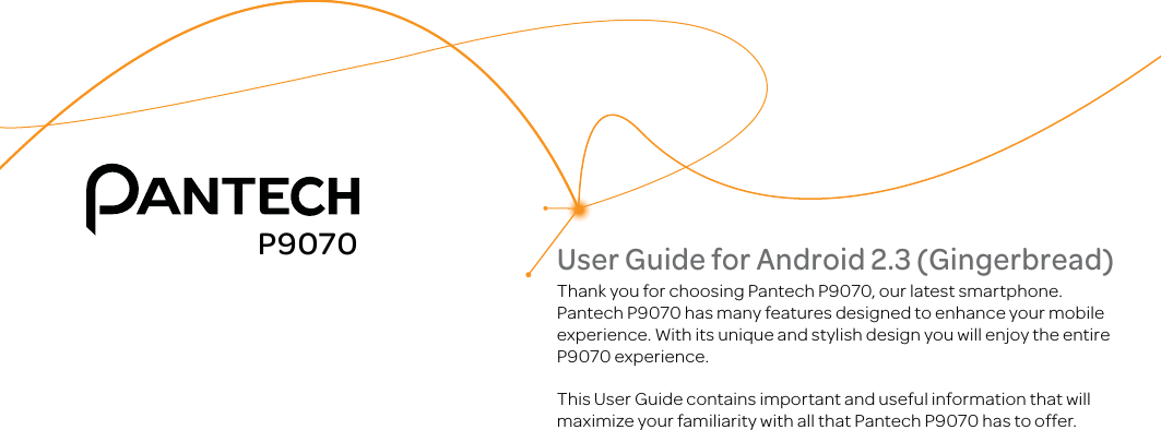 User Guide for Android 2.3 (Gingerbread)Thank you for choosing Pantech P9070, our latest smartphone.Pantech P9070 has many features designed to enhance your mobile experience. With its unique and stylish design you will enjoy the entire P9070 experience.This User Guide contains important and useful information that will maximize your familiarity with all that Pantech P9070 has to offer.P9070