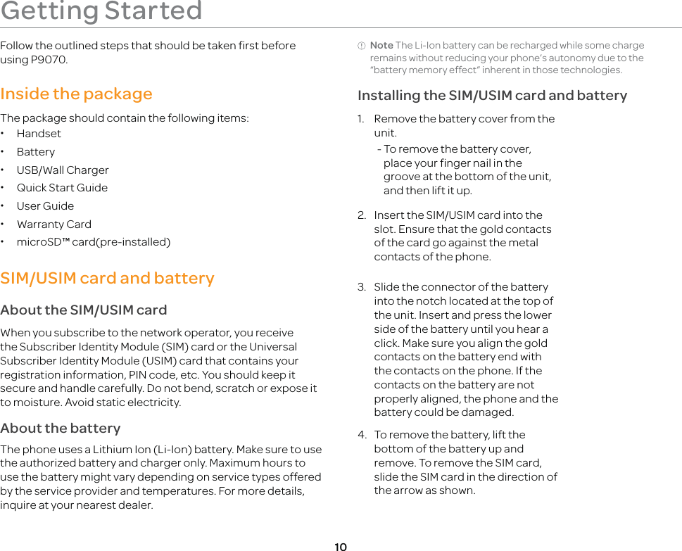 10Getting StartedFollow the outlined steps that should be taken first before using P9070.Inside the packageThe package should contain the following items: xHandset xBattery xUSB/Wall Charger xQuick Start Guide xUser Guide xWarranty Card xmicroSD™ card(pre-installed)SIM/USIM card and batteryAbout the SIM/USIM cardWhen you subscribe to the network operator, you receive the Subscriber Identity Module (SIM) card or the Universal Subscriber Identity Module (USIM) card that contains your registration information, PIN code, etc. You should keep it secure and handle carefully. Do not bend, scratch or expose it to moisture. Avoid static electricity.About the batteryThe phone uses a Lithium Ion (Li-Ion) battery. Make sure to use the authorized battery and charger only. Maximum hours to use the battery might vary depending on service types offered by the service provider and temperatures. For more details, inquire at your nearest dealer.Note The Li-Ion battery can be recharged while some charge remains without reducing your phone’s autonomy due to the “battery memory effect” inherent in those technologies.Installing the SIM/USIM card and battery1.  Remove the battery cover from the unit. -  To remove the battery cover, place your finger nail in the groove at the bottom of the unit, and then lift it up.2.  Insert the SIM/USIM card into the slot. Ensure that the gold contacts of the card go against the metal contacts of the phone.3.  Slide the connector of the battery into the notch located at the top of the unit. Insert and press the lower side of the battery until you hear a click. Make sure you align the gold contacts on the battery end with the contacts on the phone. If the contacts on the battery are not properly aligned, the phone and the battery could be damaged. 4.  To remove the battery, lift the bottom of the battery up and remove. To remove the SIM card, slide the SIM card in the direction of the arrow as shown. 
