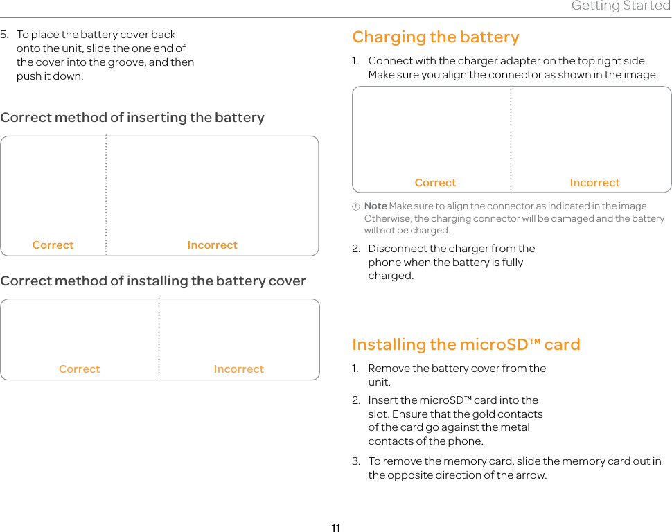 11Getting StartedCharging the battery1.  Connect with the charger adapter on the top right side. Make sure you align the connector as shown in the image.Correct IncorrectNote Make sure to align the connector as indicated in the image. Otherwise, the charging connector will be damaged and the battery will not be charged.2.  Disconnect the charger from the phone when the battery is fully charged.Installing the microSD™ card1.  Remove the battery cover from the unit. 2.  Insert the microSD™ card into the slot. Ensure that the gold contacts of the card go against the metal contacts of the phone.3.  To remove the memory card, slide the memory card out in the opposite direction of the arrow. 5.  To place the battery cover back onto the unit, slide the one end of the cover into the groove, and then push it down.Correct method of inserting the batteryCorrect IncorrectCorrect method of installing the battery coverCorrect Incorrect