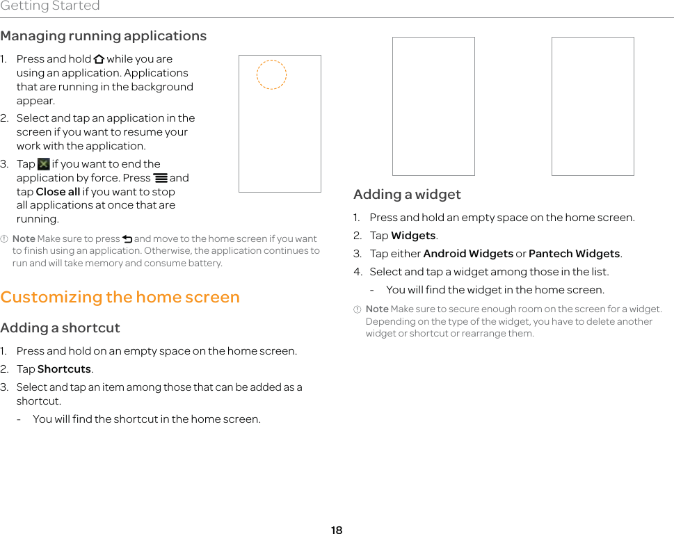 18Getting StartedManaging running applications1.  Press and hold o while you are using an application. Applications that are running in the background appear.2.  Select and tap an application in the screen if you want to resume your work with the application.3. Tap   if you want to end the application by force. Press n and tap Close all if you want to stop all applications at once that are running.Note Make sure to press l and move to the home screen if you want to finish using an application. Otherwise, the application continues to run and will take memory and consume battery.Customizing the home screenAdding a shortcut1.  Press and hold on an empty space on the home screen.2. Tap Shortcuts.3. Select and tap an item among those that can be added as a shortcut.-  You will find the shortcut in the home screen.Adding a widget1.  Press and hold an empty space on the home screen.2. Tap Widgets.3. Tap either Android Widgets or Pantech Widgets.4.  Select and tap a widget among those in the list.-  You will find the widget in the home screen.Note Make sure to secure enough room on the screen for a widget. Depending on the type of the widget, you have to delete another widget or shortcut or rearrange them.