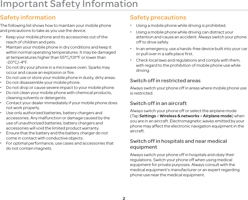 2Important Safety InformationSafety informationThe following list shows how to maintain your mobile phone and precautions to take as you use the device. xKeep your mobile phone and its accessories out of the reach of children and pets. xMaintain your mobile phone in dry conditions and keep it within normal operating temperatures. It may be damaged at temperatures higher than 55°C/131°F or lower than -20°C/-4°F. xDo not dry your phone in a microwave oven. Sparks may occur and cause an explosion or fire. xDo not use or store your mobile phone in dusty, dirty areas. xDo not disassemble your mobile phone. xDo not drop or cause severe impact to your mobile phone. xDo not clean your mobile phone with chemical products, cleaning solvents or detergents. xContact your dealer immediately if your mobile phone does not work properly. xUse only authorized batteries, battery chargers and accessories. Any malfunction or damage caused by the use of unauthorized batteries, battery chargers and accessories will void the limited product warranty. xEnsure that the battery and the battery charger do not come in contact with conductive objects. xFor optimal performance, use cases and accessories that do not contain magnets.Safety precautions xUsing a mobile phone while driving is prohibited. xUsing a mobile phone while driving can distract your attention and cause an accident. Always switch your phone off to drive safely. xIn an emergency, use a hands-free device built into your car or pull over in a safe place first. xCheck local laws and regulations and comply with them, with regard to the prohibition of mobile phone use while driving.Switch off in restricted areasAlways switch your phone off in areas where mobile phone use is restricted.Switch off in an aircraftAlways switch your phone off or select the airplane mode (Tap Settings &gt; Wireless &amp; networks &gt; Airplane mode) when you are in an aircraft. Electromagnetic waves emitted by your phone may affect the electronic navigation equipment in the aircraft.Switch off in hospitals and near medical equipmentAlways switch your phone off in hospitals and obey their regulations. Switch your phone off when using medical equipment for private purposes. Always consult with the medical equipment’s manufacturer or an expert regarding phone use near the medical equipment.